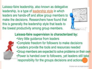 Laissez-faire leadership, also known as delegative
leadership, is a type of leadership style in which
leaders are hands-off and allow group members to
make the decisions. Researchers have found that
this is generally the leadership style that leads to
the lowest productivity among group members.
TYPES OF SUPERVISION
Laissez-faire supervision is characterized by:
•Very little guidance from leaders
•Complete freedom for followers to make decisions
•Leaders provide the tools and resources needed
•Group members are expectedto solve problems on their own
•Power is handed over to followers, yet leaders still take
responsibility for the groups decisions and actions
 