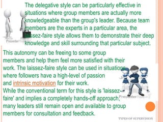 TYPES OF SUPERVISION
The delegative style can be particularly effective in
situations where group members are actually more
knowledgeable than the group's leader. Because team
members are the experts in a particular area, the
laissez-faire style allows them to demonstrate their deep
knowledge and skill surrounding that particular subject.
This autonomy can be freeing to some group
members and help them feel more satisfied with their
work. The laissez-faire style can be used in situations
where followers have a high-level of passion
and intrinsic motivation for their work.
While the conventional term for this style is 'laissez-
faire' and implies a completely hands-off approach,
many leaders still remain open and available to group
members for consultation and feedback.
 