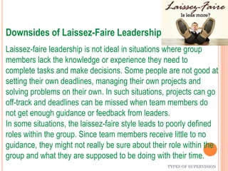 TYPES OF SUPERVISION
Downsides of Laissez-Faire Leadership
Laissez-faire leadership is not ideal in situations where group
members lack the knowledge or experience they need to
complete tasks and make decisions. Some people are not good at
setting their own deadlines, managing their own projects and
solving problems on their own. In such situations, projects can go
off-track and deadlines can be missed when team members do
not get enough guidance or feedback from leaders.
In some situations, the laissez-faire style leads to poorly defined
roles within the group. Since team members receive little to no
guidance, they might not really be sure about their role within the
group and what they are supposed to be doing with their time.
 