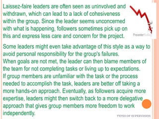 TYPES OF SUPERVISION
Laissez-faire leaders are often seen as uninvolved and
withdrawn, which can lead to a lack of cohesiveness
within the group. Since the leader seems unconcerned
with what is happening, followers sometimes pick up on
this and express less care and concern for the project.
Some leaders might even take advantage of this style as a way to
avoid personal responsibility for the group's failures.
When goals are not met, the leader can then blame members of
the team for not completing tasks or living up to expectations.
If group members are unfamiliar with the task or the process
needed to accomplish the task, leaders are better off taking a
more hands-on approach. Eventually, as followers acquire more
expertise, leaders might then switch back to a more delegative
approach that gives group members more freedom to work
independently.
 
