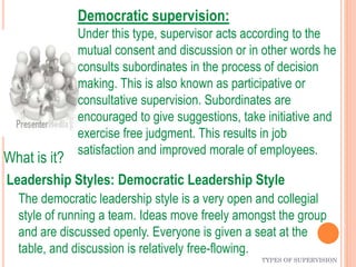 TYPES OF SUPERVISION
Leadership Styles: Democratic Leadership Style
The democratic leadership style is a very open and collegial
style of running a team. Ideas move freely amongst the group
and are discussed openly. Everyone is given a seat at the
table, and discussion is relatively free-flowing.
What is it?
Democratic supervision:
Under this type, supervisor acts according to the
mutual consent and discussion or in other words he
consults subordinates in the process of decision
making. This is also known as participative or
consultative supervision. Subordinates are
encouraged to give suggestions, take initiative and
exercise free judgment. This results in job
satisfaction and improved morale of employees.
 