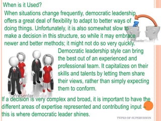 TYPES OF SUPERVISION
When is it Used?
Democratic leadership style can bring
the best out of an experienced and
professional team. It capitalizes on their
skills and talents by letting them share
their views, rather than simply expecting
them to conform.
If a decision is very complex and broad, it is important to have the
different areas of expertise represented and contributing input –
this is where democratic leader shines.
When situations change frequently, democratic leadership
offers a great deal of flexibility to adapt to better ways of
doing things. Unfortunately, it is also somewhat slow to
make a decision in this structure, so while it may embrace
newer and better methods; it might not do so very quickly.
 