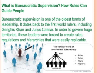 What is Bureaucratic Supervision? How Rules Can
Guide People
Bureaucratic supervision is one of the oldest forms of
leadership. It dates back to the first world rulers, including
Genghis Khan and Julius Caesar. In order to govern huge
territories, these leaders were forced to create rules,
regulations and hierarchies that were easily replicable.
TYPES OF SUPERVISION
 
