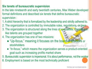 TYPES OF SUPERVISION
Six tenets of bureaucratic supervision
In the late nineteenth and early twentieth centuries, Max Weber developed
formal definitions and described six tenets that define bureaucratic
supervision :
1.Astrict hierarchy that is formalized by the leadership and strictly adhered to.
2. The organization is controlled by immutable rules, regulations, or laws
3. The organization is structured along the lines of specialties. People with
like talents are grouped together
4. The organization has one of two missions:
● “Up-focus,” meaning it focuses on the board of directors or
stockholders
● “In-focus,” which means the organization serves a product-oriented
goal such as increasing profits market share
5. Bureaucratic supervision is impersonal. It is about performance, not the worker
6. Employment is based on the most technically proficient
 