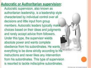 TYPES OF SUPERVISION
Autocratic or Authoritarian supervision:
Autocratic supervision, also known as
authoritarian leadership, is a leadership style
characterized by individual control over all
decisions and little input from group
members. Autocratic leaders typically make
choices based on their ideas and judgments
and rarely accept advice from followers.
Under this type, the supervisor wields
absolute power and wants complete
obedience from his subordinates. He wants
everything to be done strictly according to his
instructions and never likes any intervention
from his subordinates. This type of supervision
is resorted to tackle indiscipline subordinates.
 