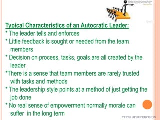 TYPES OF SUPERVISION
Typical Characteristics of an Autocratic Leader:
* The leader tells and enforces
* Little feedback is sought or needed from the team
members
* Decision on process, tasks, goals are all created by the
leader
*There is a sense that team members are rarely trusted
with tasks and methods
* The leadership style points at a method of just getting the
job done
* No real sense of empowerment normally morale can
suffer in the long term
 