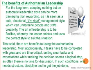 TYPES OF SUPERVISION
The benefits of Authoritarian Leadership
For the long term, adopting nothing but an
autocratic leadership style can be more
damaging than rewarding, as it is seen as a
cold, dictatorial. “I’m right” management style
which can undermine people and stifle
creativity. The art of leadership is to be
flexible, whereby the leader selects and uses
the correct style to suit the situation.
That said, there are benefits to using the authoritarian
leadership. Most appropriately, if tasks have to be completed
with great and are time critical, setting clear tasks and
expectations whilst making the decision seems a logical step,
as often there is no time for discussion. In such conditions, one
needs structure, discipline and to get the job done.
 
