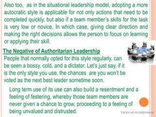 TYPES OF SUPERVISION
Also too, as in the situational leadership model, adopting a more
autocratic style is applicable for not only actions that need to be
completed quickly, but also if a team member’s skills for the task
is very low or novice. In which case, giving clear direction and
making the right decisions allows the person to focus on learning
or applying their skill.
The Negative of Authoritarian Leadership
People that normally opted for this style regularly, can
be seen a bossy, cold, and a dictator. Let’s just say, if it
is the only style you use, the chances are you won’t be
voted as the next best leader sometime soon.
Long term use of its use can also build a resentment and a
feeling of festering, whereby those team members are
never given a chance to grow, proceeding to a feeling of
being unvalued and distrusted.
 
