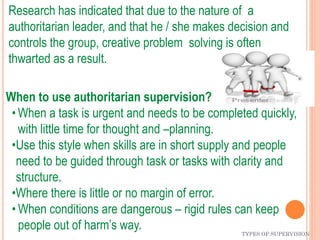 TYPES OF SUPERVISION
Research has indicated that due to the nature of a
authoritarian leader, and that he / she makes decision and
controls the group, creative problem solving is often
thwarted as a result.
When to use authoritarian supervision?
• When a task is urgent and needs to be completed quickly,
with little time for thought and –planning.
•Use this style when skills are in short supply and people
need to be guided through task or tasks with clarity and
structure.
•Where there is little or no margin of error.
• When conditions are dangerous – rigid rules can keep
people out of harm’s way.
 