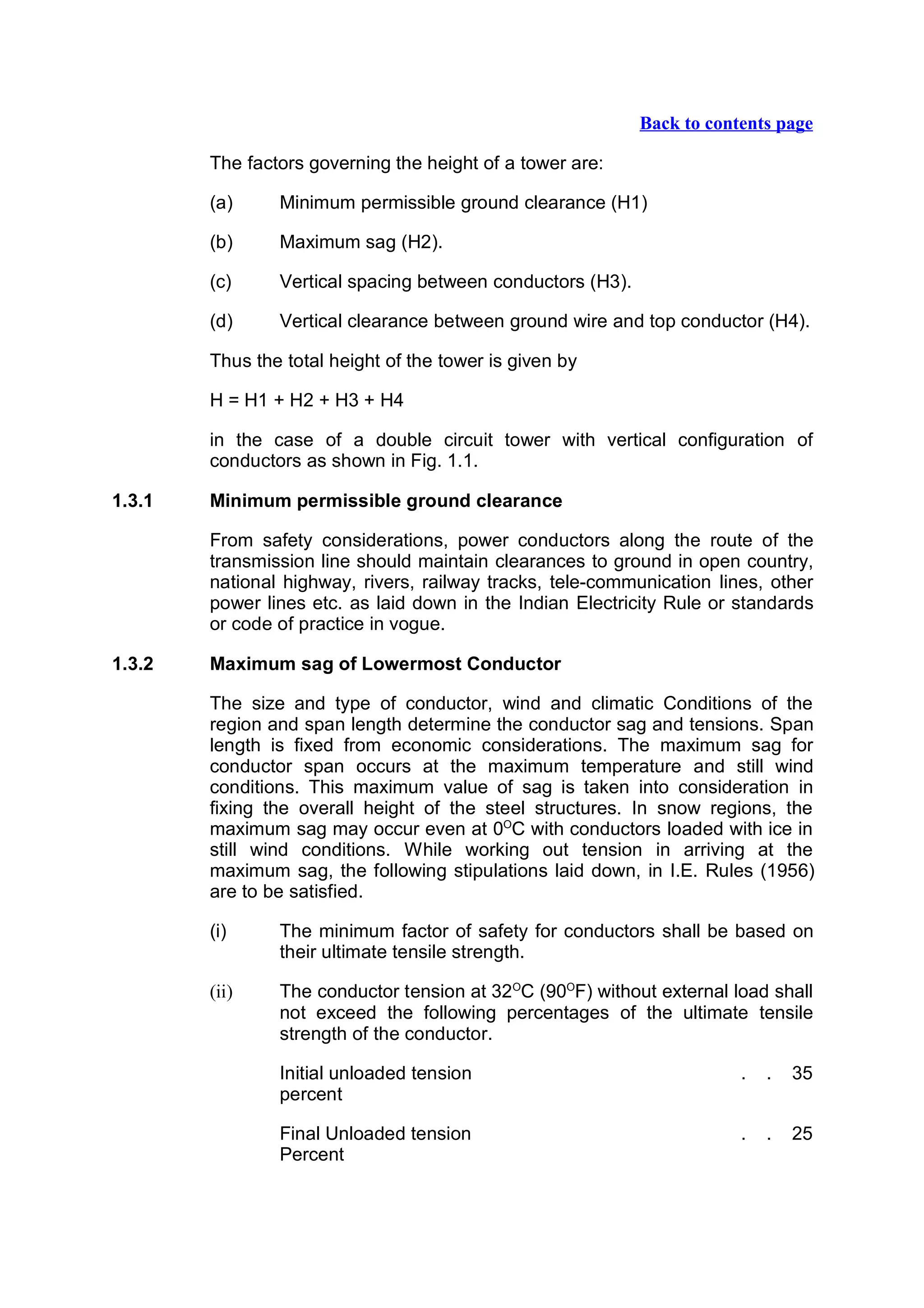 Back to contents page

        The factors governing the height of a tower are:

        (a)     Minimum permissible ground clearance (H1)

        (b)     Maximum sag (H2).

        (c)     Vertical spacing between conductors (H3).

        (d)     Vertical clearance between ground wire and top conductor (H4).

        Thus the total height of the tower is given by

        H = H1 + H2 + H3 + H4

        in the case of a double circuit tower with vertical configuration of
        conductors as shown in Fig. 1.1.

1.3.1   Minimum permissible ground clearance

        From safety considerations, power conductors along the route of the
        transmission line should maintain clearances to ground in open country,
        national highway, rivers, railway tracks, tele-communication lines, other
        power lines etc. as laid down in the Indian Electricity Rule or standards
        or code of practice in vogue.

1.3.2   Maximum sag of Lowermost Conductor

        The size and type of conductor, wind and climatic Conditions of the
        region and span length determine the conductor sag and tensions. Span
        length is fixed from economic considerations. The maximum sag for
        conductor span occurs at the maximum temperature and still wind
        conditions. This maximum value of sag is taken into consideration in
        fixing the overall height of the steel structures. In snow regions, the
        maximum sag may occur even at 0OC with conductors loaded with ice in
        still wind conditions. While working out tension in arriving at the
        maximum sag, the following stipulations laid down, in I.E. Rules (1956)
        are to be satisfied.

        (i)     The minimum factor of safety for conductors shall be based on
                their ultimate tensile strength.

        (ii)    The conductor tension at 32OC (90OF) without external load shall
                not exceed the following percentages of the ultimate tensile
                strength of the conductor.

                Initial unloaded tension                                .   .   35
                percent

                Final Unloaded tension                                  .   .   25
                Percent
 