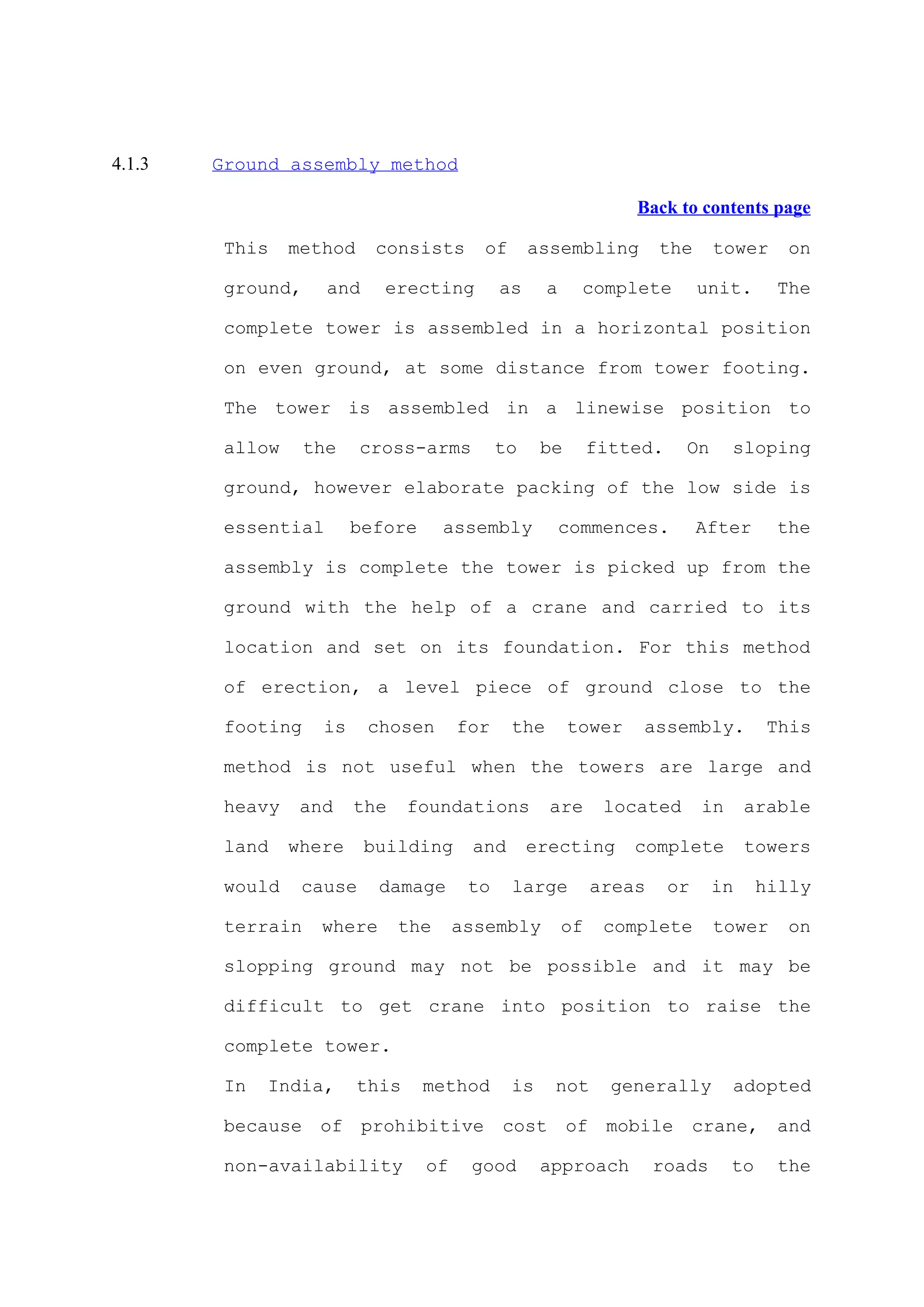 4.1.3   Ground assembly method

                                                                  Back to contents page

         This    method     consists      of      assembling          the     tower      on

         ground,     and    erecting         as      a     complete          unit.      The

         complete tower is assembled in a horizontal position

         on even ground, at some distance from tower footing.

         The tower is assembled in a linewise position to

         allow     the    cross-arms         to     be        fitted.    On       sloping

         ground, however elaborate packing of the low side is

         essential       before      assembly            commences.          After      the

         assembly is complete the tower is picked up from the

         ground with the help of a crane and carried to its

         location and set on its foundation. For this method

         of erection, a level piece of ground close to the

         footing    is     chosen      for     the       tower     assembly.            This

         method is not useful when the towers are large and

         heavy    and    the     foundations         are       located       in    arable

         land    where     building     and       erecting        complete         towers

         would    cause     damage      to     large          areas     or    in       hilly

         terrain    where      the     assembly          of    complete       tower      on

         slopping ground may not be possible and it may be

         difficult to get crane into position to raise the

         complete tower.

         In   India,      this    method       is    not        generally         adopted

         because of prohibitive cost of mobile crane, and

         non-availability         of    good        approach          roads       to    the
 