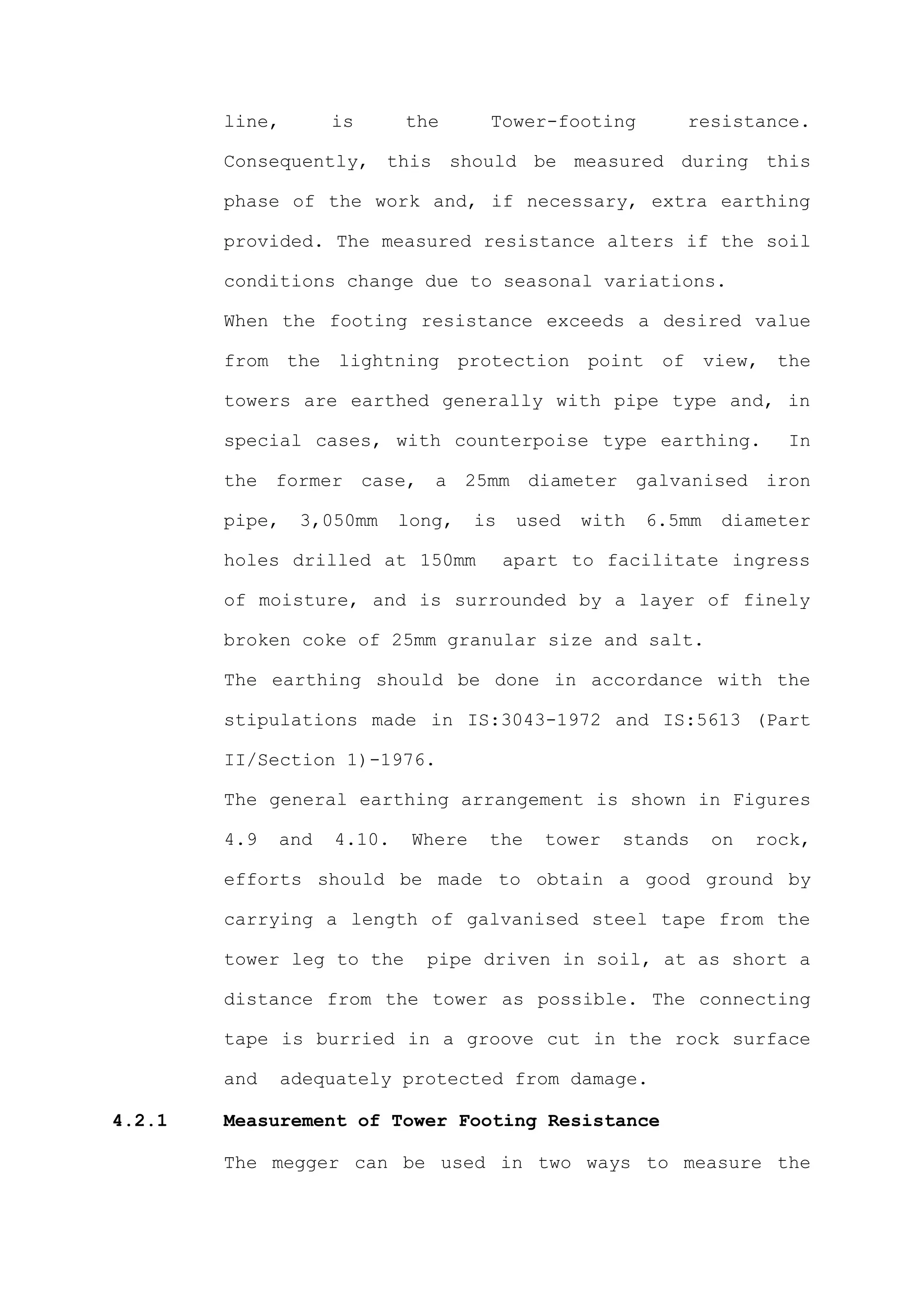 line,       is      the       Tower-footing         resistance.

        Consequently, this should be measured during this

        phase of the work and, if necessary, extra earthing

        provided. The measured resistance alters if the soil

        conditions change due to seasonal variations.

        When the footing resistance exceeds a desired value

        from the lightning protection point of view, the

        towers are earthed generally with pipe type and, in

        special cases, with counterpoise type earthing.                 In

        the former case, a 25mm diameter galvanised iron

        pipe,   3,050mm     long,    is    used   with   6.5mm   diameter

        holes drilled at 150mm            apart to facilitate ingress

        of moisture, and is surrounded by a layer of finely

        broken coke of 25mm granular size and salt.

        The earthing should be done in accordance with the

        stipulations made in IS:3043-1972 and IS:5613 (Part

        II/Section 1)-1976.

        The general earthing arrangement is shown in Figures

        4.9   and   4.10.    Where    the    tower   stands      on   rock,

        efforts should be made to obtain a good ground by

        carrying a length of galvanised steel tape from the

        tower leg to the      pipe driven in soil, at as short a

        distance from the tower as possible. The connecting

        tape is burried in a groove cut in the rock surface

        and   adequately protected from damage.

4.2.1   Measurement of Tower Footing Resistance

        The megger can be used in two ways to measure the
 