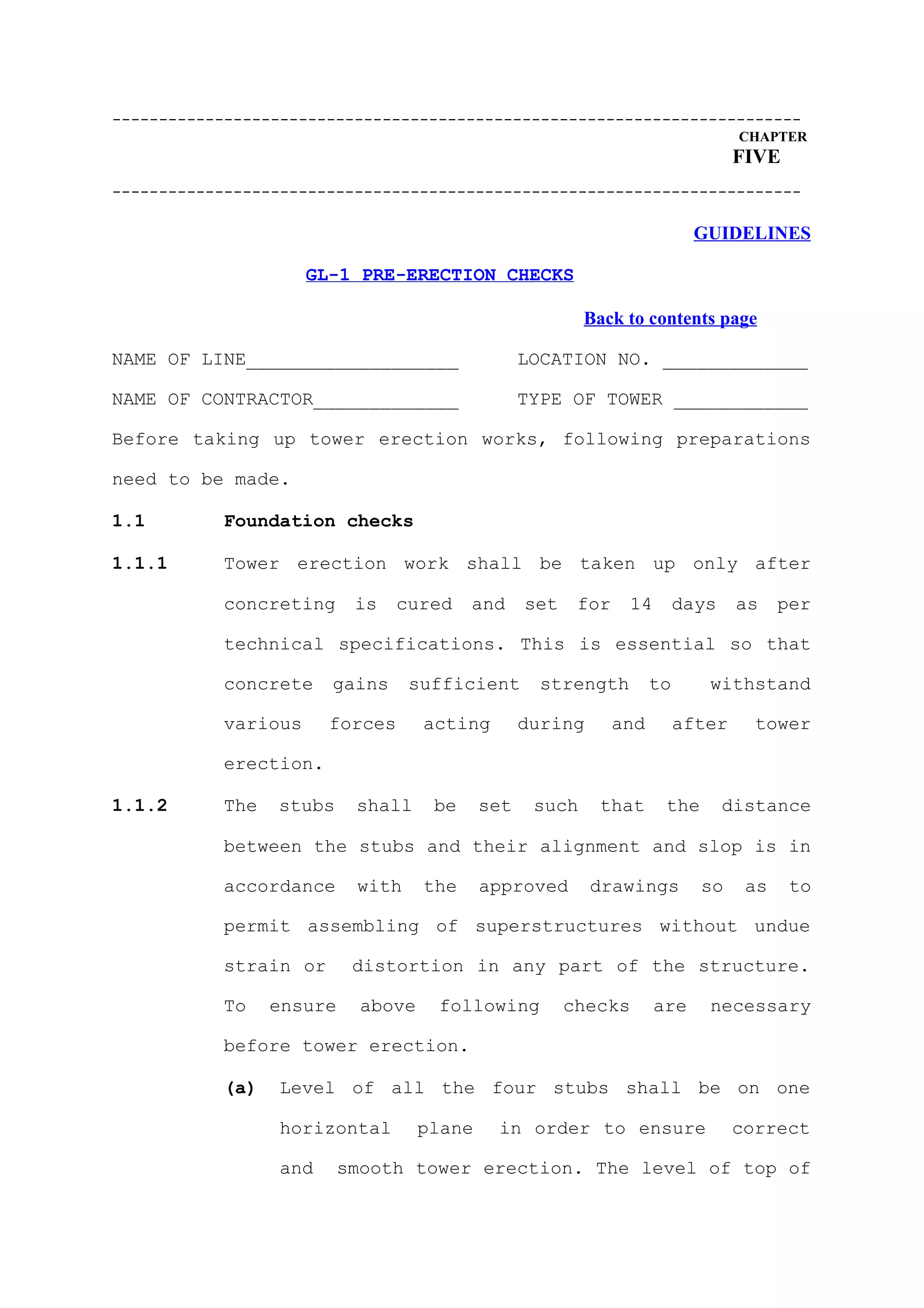 --------------------------------------------------------------------------
                                                                                  CHAPTER
                                                                                  FIVE
--------------------------------------------------------------------------

                                                                           GUIDELINES

                     GL-1 PRE-ERECTION CHECKS

                                                          Back to contents page

NAME OF LINE___________________                   LOCATION NO. _____________

NAME OF CONTRACTOR_____________                   TYPE OF TOWER ____________

Before taking up tower erection works, following preparations

need to be made.

1.1        Foundation checks

1.1.1      Tower erection work shall be taken up only after

           concreting      is   cured     and     set    for    14        days    as    per

           technical specifications. This is essential so that

           concrete    gains      sufficient        strength         to      withstand

           various     forces       acting        during       and        after     tower

           erection.

1.1.2      The   stubs     shall     be     set    such    that       the        distance

           between the stubs and their alignment and slop is in

           accordance      with     the     approved       drawings         so     as    to

           permit assembling of superstructures without undue

           strain or       distortion in any part of the structure.

           To    ensure     above    following          checks       are     necessary

           before tower erection.

           (a)   Level of all the four stubs shall be on one

                 horizontal         plane    in order to ensure                   correct

                 and      smooth tower erection. The level of top of
 