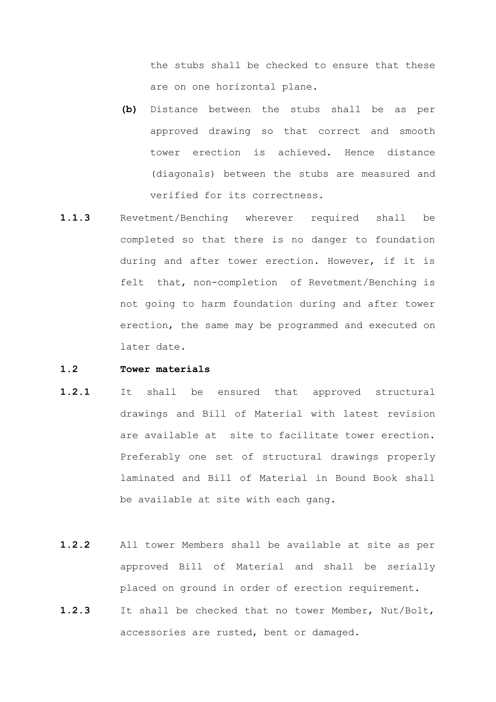 the stubs shall be checked to ensure that these

               are on one horizontal plane.

        (b)    Distance       between    the    stubs    shall    be    as   per

               approved       drawing    so    that    correct    and    smooth

               tower     erection       is    achieved.    Hence       distance

               (diagonals) between the stubs are measured and

               verified for its correctness.

1.1.3   Revetment/Benching           wherever         required     shall     be

        completed so that there is no danger to foundation

        during and after tower erection. However, if it is

        felt    that, non-completion            of Revetment/Benching is

        not going to harm foundation during and after tower

        erection, the same may be programmed and executed on

        later date.

1.2     Tower materials

1.2.1   It     shall     be    ensured        that    approved     structural

        drawings and Bill of Material with latest revision

        are available at           site to facilitate tower erection.

        Preferably one set of structural drawings properly

        laminated and Bill of Material in Bound Book shall

        be available at site with each gang.



1.2.2   All tower Members shall be available at site as per

        approved       Bill   of    Material     and    shall    be    serially

        placed on ground in order of erection requirement.

1.2.3   It shall be checked that no tower Member, Nut/Bolt,

        accessories are rusted, bent or damaged.
 