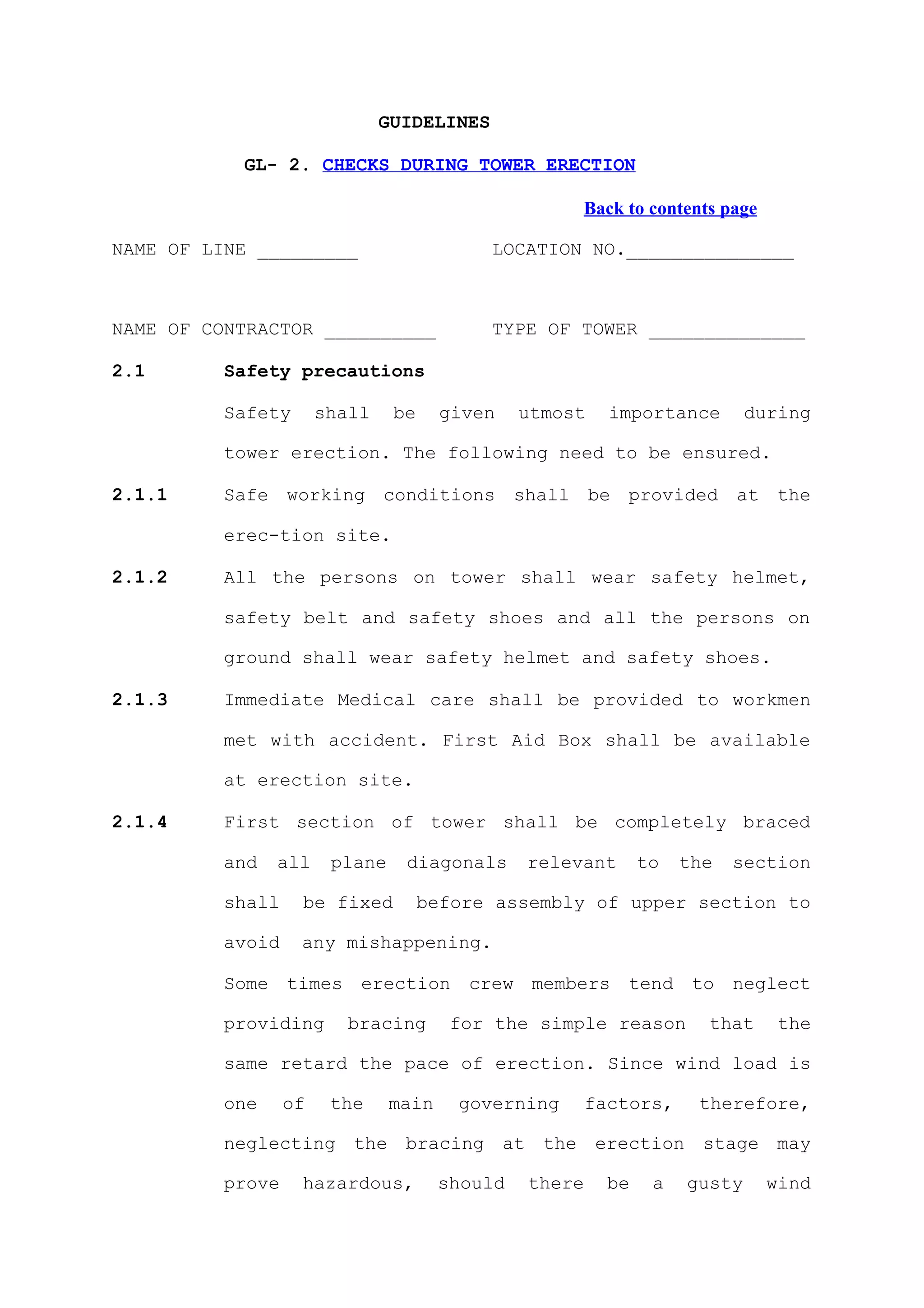 GUIDELINES

           GL- 2. CHECKS DURING TOWER ERECTION

                                                     Back to contents page

NAME OF LINE _________                      LOCATION NO._______________



NAME OF CONTRACTOR __________               TYPE OF TOWER ______________

2.1       Safety precautions

          Safety       shall    be     given    utmost    importance        during

          tower erection. The following need to be ensured.

2.1.1     Safe working conditions shall be provided at the

          erec-tion site.

2.1.2     All the persons on tower shall wear safety helmet,

          safety belt and safety shoes and all the persons on

          ground shall wear safety helmet and safety shoes.

2.1.3     Immediate Medical care shall be provided to workmen

          met with accident. First Aid Box shall be available

          at erection site.

2.1.4     First section of tower shall be completely braced

          and   all     plane    diagonals      relevant       to   the   section

          shall    be fixed          before assembly of upper section to

          avoid    any mishappening.

          Some times erection crew members tend to neglect

          providing       bracing       for the simple reason         that     the

          same retard the pace of erection. Since wind load is

          one     of    the     main    governing       factors,     therefore,

          neglecting the bracing at the erection stage may

          prove    hazardous,          should   there     be    a   gusty    wind
 