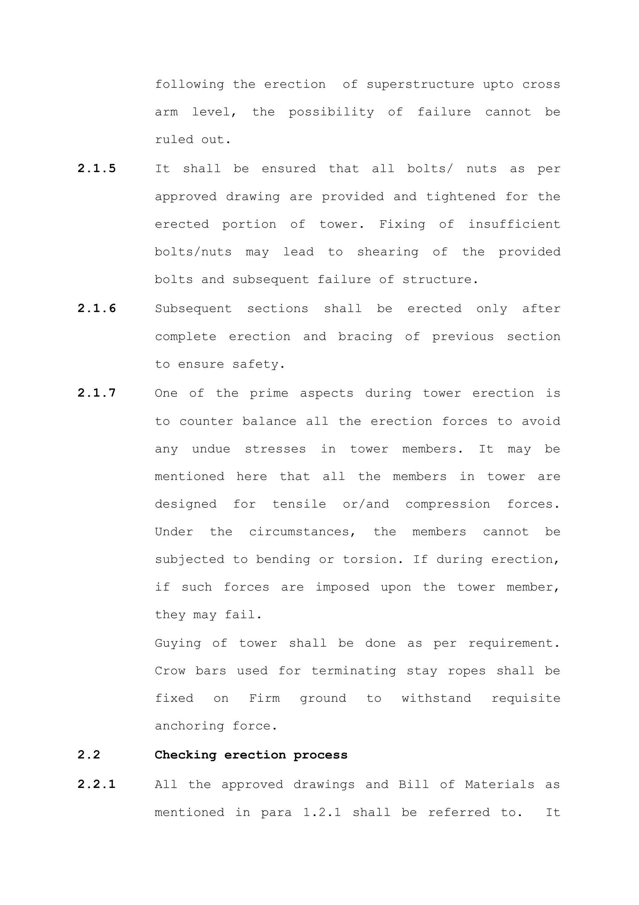 following the erection               of superstructure upto cross

        arm   level,      the    possibility          of    failure        cannot   be

        ruled out.

2.1.5   It shall be ensured that all bolts/ nuts as per

        approved drawing are provided and tightened for the

        erected    portion       of     tower.    Fixing       of    insufficient

        bolts/nuts       may     lead    to   shearing        of     the    provided

        bolts and subsequent failure of structure.

2.1.6   Subsequent       sections       shall     be       erected    only     after

        complete erection and bracing of previous section

        to ensure safety.

2.1.7   One of the prime aspects during tower erection is

        to counter balance all the erection forces to avoid

        any   undue      stresses       in    tower    members.        It    may    be

        mentioned here that all the members in tower are

        designed        for    tensile       or/and        compression       forces.

        Under     the     circumstances,         the       members     cannot       be

        subjected to bending or torsion. If during erection,

        if such forces are imposed upon the tower member,

        they may fail.

        Guying of tower shall be done as per requirement.

        Crow bars used for terminating stay ropes shall be

        fixed     on      Firm     ground        to    withstand           requisite

        anchoring force.

2.2     Checking erection process

2.2.1   All the approved drawings and Bill of Materials as

        mentioned in para 1.2.1 shall be referred to.                               It
 