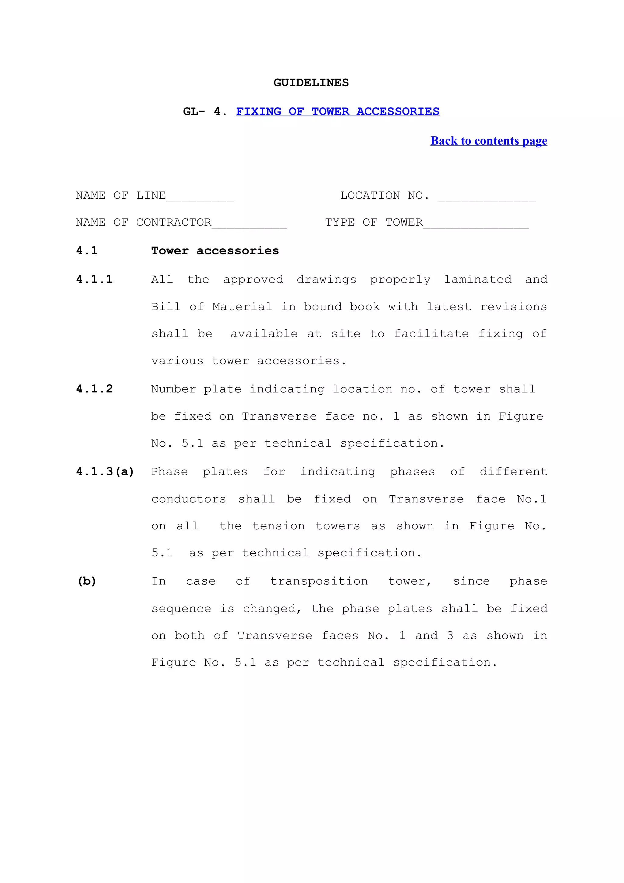 GUIDELINES

                 GL- 4. FIXING OF TOWER ACCESSORIES

                                                       Back to contents page



NAME OF LINE_________                     LOCATION NO. _____________

NAME OF CONTRACTOR__________            TYPE OF TOWER______________

4.1        Tower accessories

4.1.1      All   the    approved     drawings   properly   laminated   and

           Bill of Material in bound book with latest revisions

           shall be      available at site to facilitate fixing of

           various tower accessories.

4.1.2      Number plate indicating location no. of tower shall

           be fixed on Transverse face no. 1 as shown in Figure

           No. 5.1 as per technical specification.

4.1.3(a)   Phase    plates     for   indicating   phases   of   different

           conductors shall be fixed on Transverse face No.1

           on all       the tension towers as shown in Figure No.

           5.1     as per technical specification.

(b)        In    case     of   transposition      tower,    since    phase

           sequence is changed, the phase plates shall be fixed

           on both of Transverse faces No. 1 and 3 as shown in

           Figure No. 5.1 as per technical specification.
 