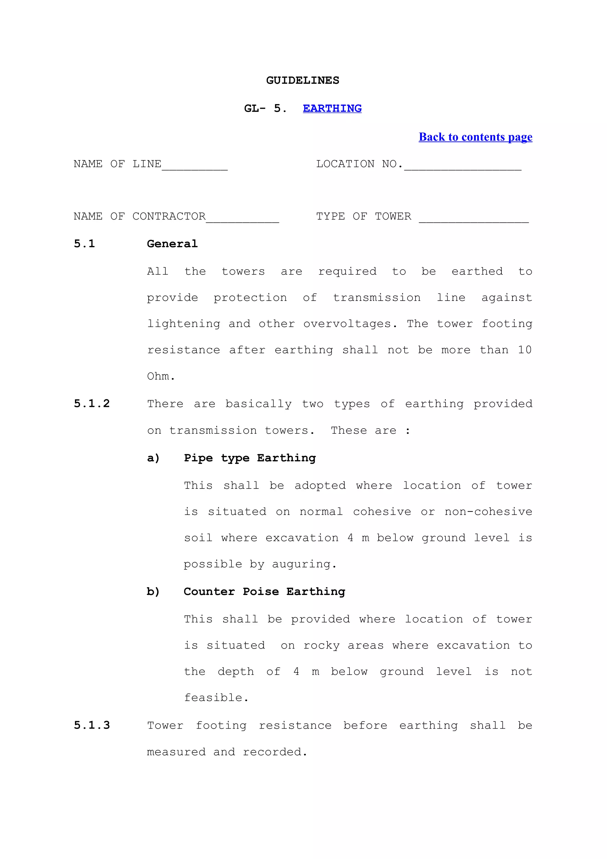 GUIDELINES

                           GL- 5.       EARTHING

                                                          Back to contents page

NAME OF LINE_________                    LOCATION NO.________________



NAME OF CONTRACTOR__________             TYPE OF TOWER _______________

5.1       General

          All    the    towers    are     required   to    be     earthed   to

          provide      protection    of     transmission        line   against

          lightening and other overvoltages. The tower footing

          resistance after earthing shall not be more than 10

          Ohm.

5.1.2     There are basically two types of earthing provided

          on transmission towers.          These are :

          a)     Pipe type Earthing

                 This shall be adopted where location of tower

                 is situated on normal cohesive or non-cohesive

                 soil where excavation 4 m below ground level is

                 possible by auguring.

          b)     Counter Poise Earthing

                 This shall be provided where location of tower

                 is situated      on rocky areas where excavation to

                 the depth of 4 m below ground level is not

                 feasible.

5.1.3     Tower footing resistance before earthing shall be

          measured and recorded.
 