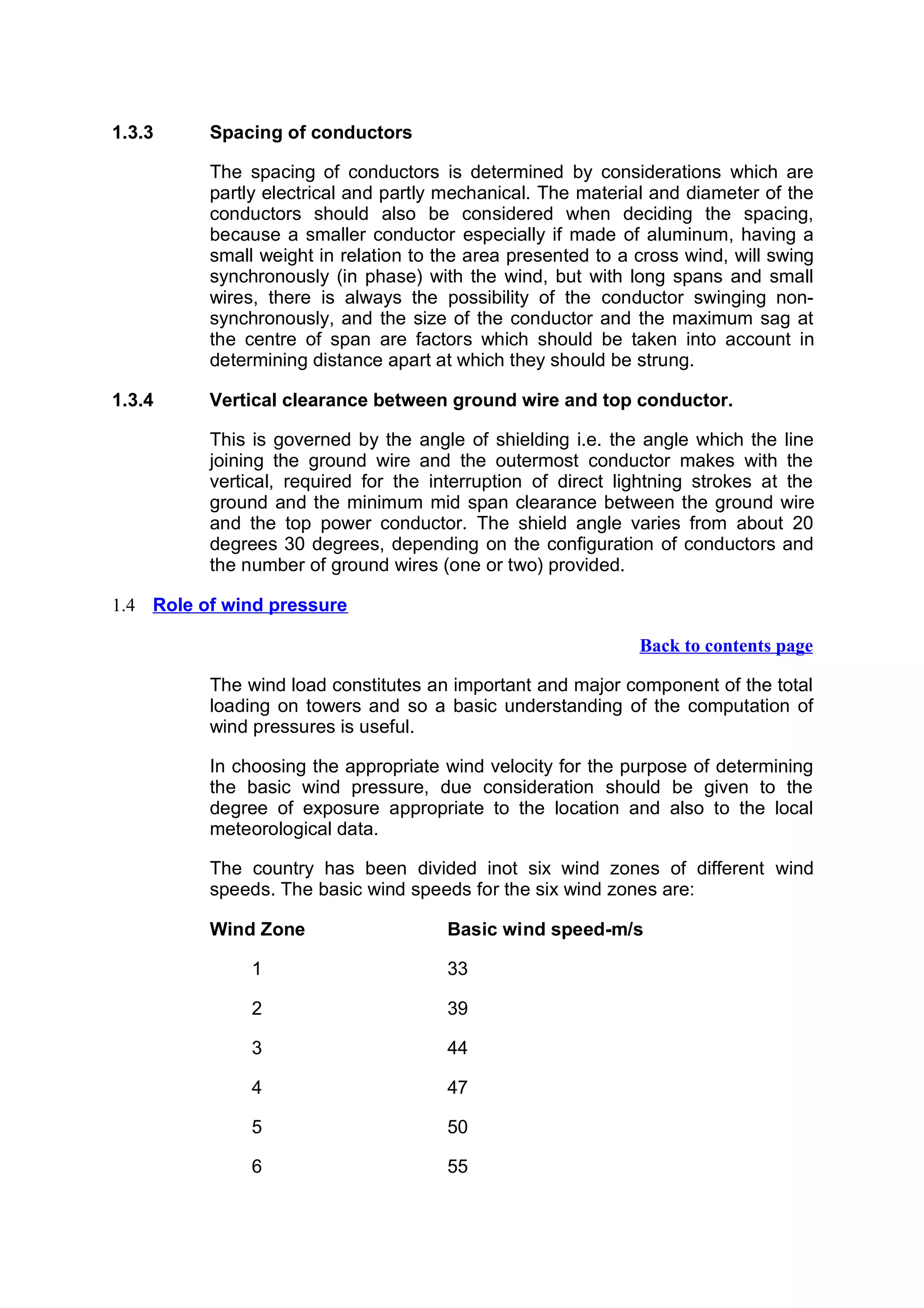 1.3.3     Spacing of conductors

          The spacing of conductors is determined by considerations which are
          partly electrical and partly mechanical. The material and diameter of the
          conductors should also be considered when deciding the spacing,
          because a smaller conductor especially if made of aluminum, having a
          small weight in relation to the area presented to a cross wind, will swing
          synchronously (in phase) with the wind, but with long spans and small
          wires, there is always the possibility of the conductor swinging non-
          synchronously, and the size of the conductor and the maximum sag at
          the centre of span are factors which should be taken into account in
          determining distance apart at which they should be strung.

1.3.4     Vertical clearance between ground wire and top conductor.

          This is governed by the angle of shielding i.e. the angle which the line
          joining the ground wire and the outermost conductor makes with the
          vertical, required for the interruption of direct lightning strokes at the
          ground and the minimum mid span clearance between the ground wire
          and the top power conductor. The shield angle varies from about 20
          degrees 30 degrees, depending on the configuration of conductors and
          the number of ground wires (one or two) provided.

1.4 Role of wind pressure

                                                              Back to contents page

          The wind load constitutes an important and major component of the total
          loading on towers and so a basic understanding of the computation of
          wind pressures is useful.

          In choosing the appropriate wind velocity for the purpose of determining
          the basic wind pressure, due consideration should be given to the
          degree of exposure appropriate to the location and also to the local
          meteorological data.

          The country has been divided inot six wind zones of different wind
          speeds. The basic wind speeds for the six wind zones are:

          Wind Zone                    Basic wind speed-m/s

               1                       33

               2                       39

               3                       44

               4                       47

               5                       50

               6                       55
 