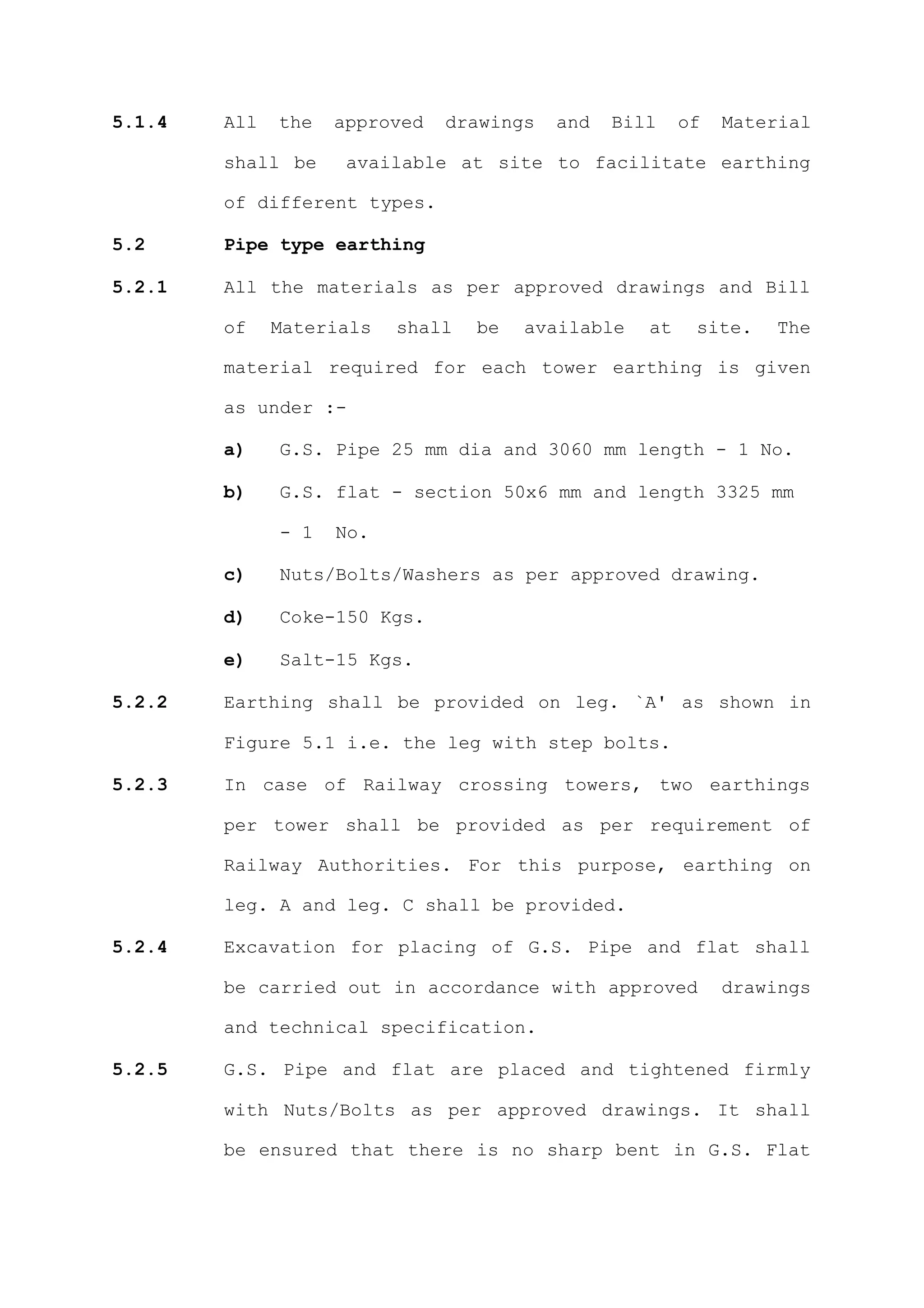 5.1.4   All   the   approved   drawings   and   Bill    of   Material

        shall be     available at site to facilitate earthing

        of different types.

5.2     Pipe type earthing

5.2.1   All the materials as per approved drawings and Bill

        of    Materials   shall   be   available   at    site.   The

        material required for each tower earthing is given

        as under :-

        a)    G.S. Pipe 25 mm dia and 3060 mm length - 1 No.

        b)    G.S. flat - section 50x6 mm and length 3325 mm

              - 1   No.

        c)    Nuts/Bolts/Washers as per approved drawing.

        d)    Coke-150 Kgs.

        e)    Salt-15 Kgs.

5.2.2   Earthing shall be provided on leg. `A' as shown in

        Figure 5.1 i.e. the leg with step bolts.

5.2.3   In case of Railway crossing towers, two earthings

        per tower shall be provided as per requirement of

        Railway Authorities. For this purpose, earthing on

        leg. A and leg. C shall be provided.

5.2.4   Excavation for placing of G.S. Pipe and flat shall

        be carried out in accordance with approved           drawings

        and technical specification.

5.2.5   G.S. Pipe and flat are placed and tightened firmly

        with Nuts/Bolts as per approved drawings. It shall

        be ensured that there is no sharp bent in G.S. Flat
 