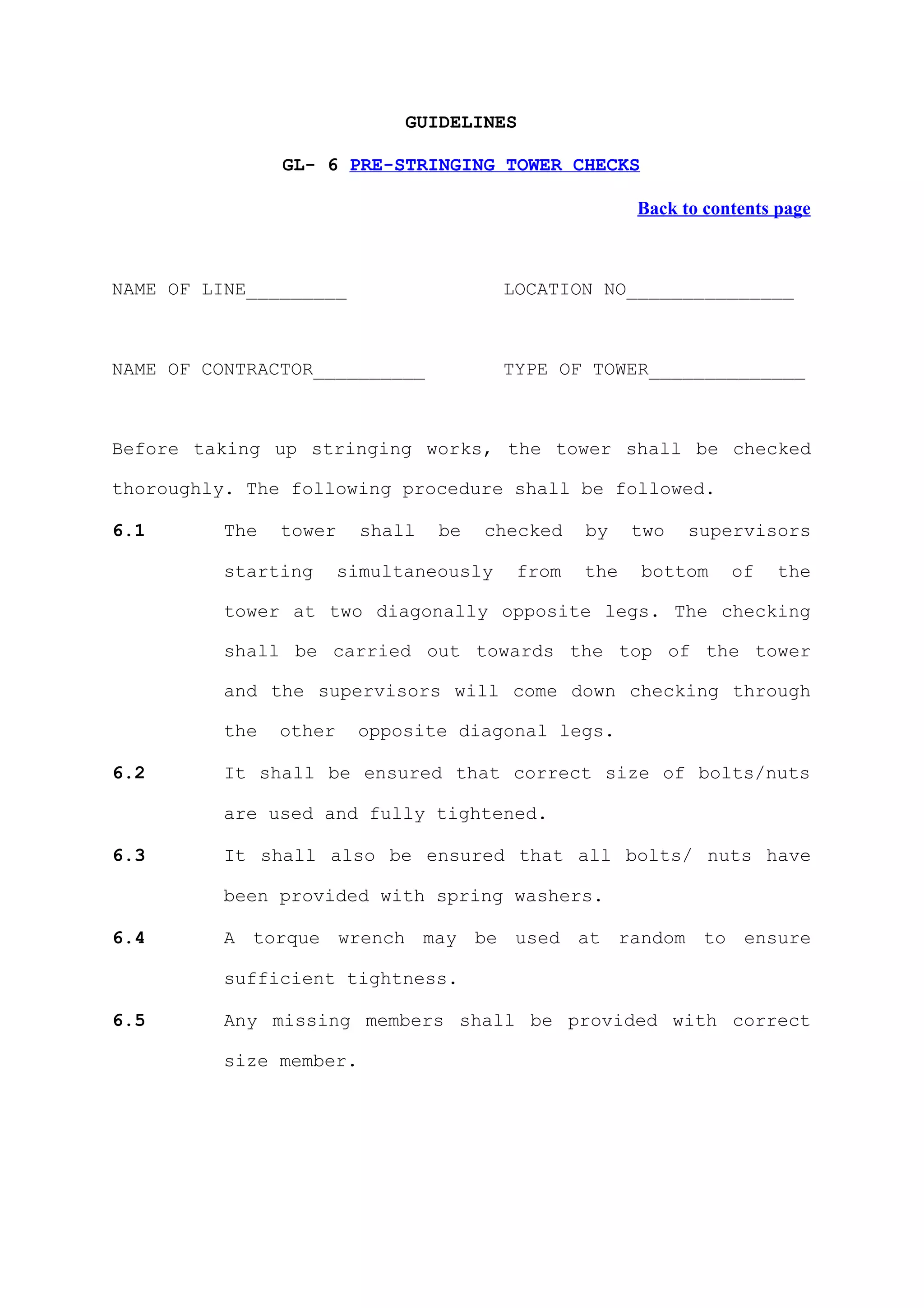 GUIDELINES

                GL- 6 PRE-STRINGING TOWER CHECKS

                                                       Back to contents page



NAME OF LINE_________                    LOCATION NO_______________



NAME OF CONTRACTOR__________             TYPE OF TOWER______________



Before taking up stringing works, the tower shall be checked

thoroughly. The following procedure shall be followed.

6.1       The   tower     shall   be   checked   by    two   supervisors

          starting      simultaneously    from   the   bottom     of   the

          tower at two diagonally opposite legs. The checking

          shall be carried out towards the top of the tower

          and the supervisors will come down checking through

          the   other    opposite diagonal legs.

6.2       It shall be ensured that correct size of bolts/nuts

          are used and fully tightened.

6.3       It shall also be ensured that all bolts/ nuts have

          been provided with spring washers.

6.4       A torque wrench may be used at random to ensure

          sufficient tightness.

6.5       Any missing members shall be provided with correct

          size member.
 