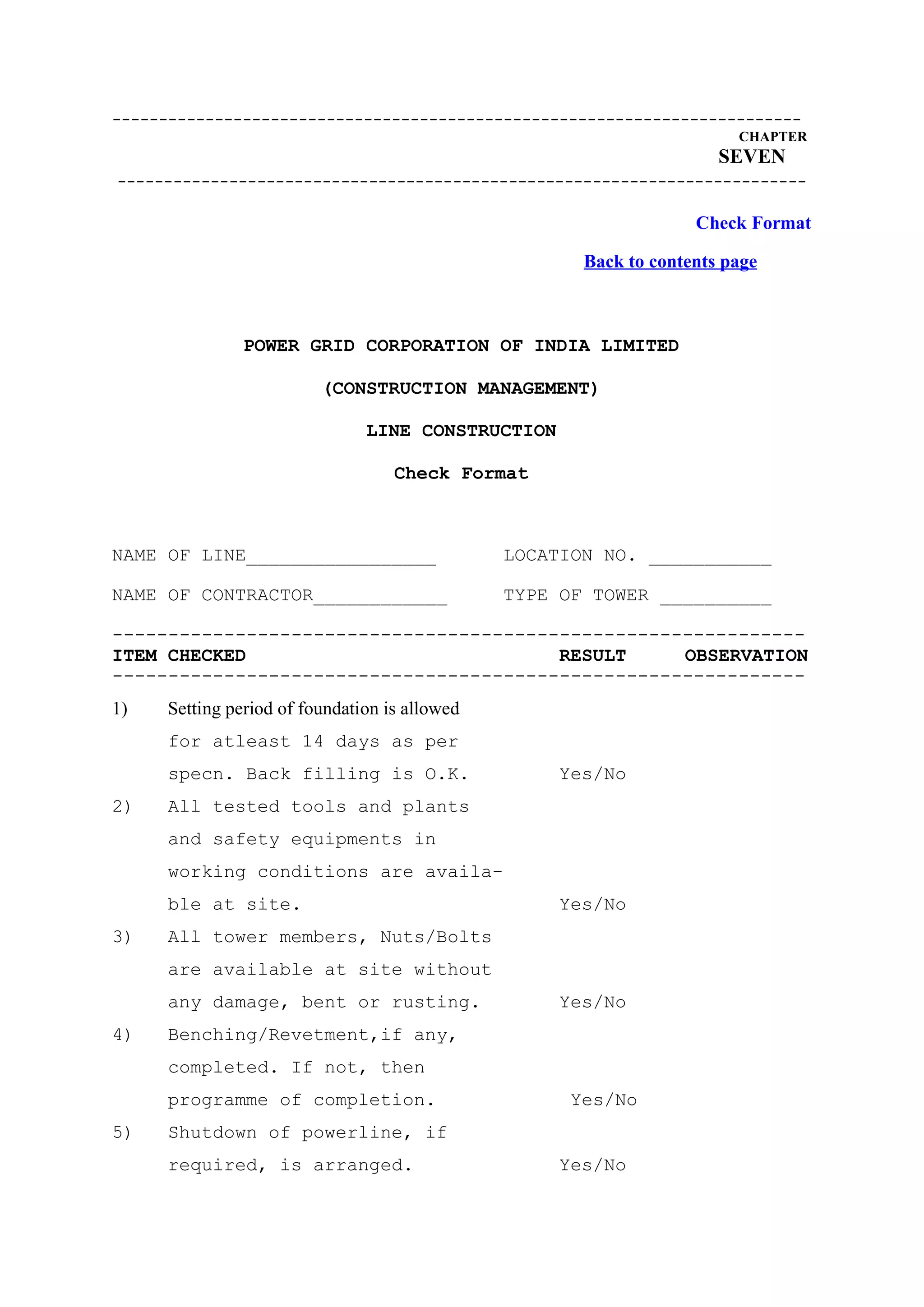 --------------------------------------------------------------------------
                                                                        CHAPTER
                                                                      SEVEN
--------------------------------------------------------------------------

                                                                   Check Format

                                                      Back to contents page



               POWER GRID CORPORATION OF INDIA LIMITED

                         (CONSTRUCTION MANAGEMENT)

                               LINE CONSTRUCTION

                                   Check Format



NAME OF LINE_________________                  LOCATION NO. ___________

NAME OF CONTRACTOR____________                 TYPE OF TOWER __________

--------------------------------------------------------------
ITEM CHECKED                            RESULT     OBSERVATION
--------------------------------------------------------------
1)   Setting period of foundation is allowed
     for atleast 14 days as per
     specn. Back filling is O.K.                    Yes/No
2)   All tested tools and plants
     and safety equipments in
     working conditions are availa-
     ble at site.                                   Yes/No
3)   All tower members, Nuts/Bolts
     are available at site without
     any damage, bent or rusting.                   Yes/No
4)   Benching/Revetment,if any,
     completed. If not, then
     programme of completion.                        Yes/No
5)   Shutdown of powerline, if
     required, is arranged.                         Yes/No
 