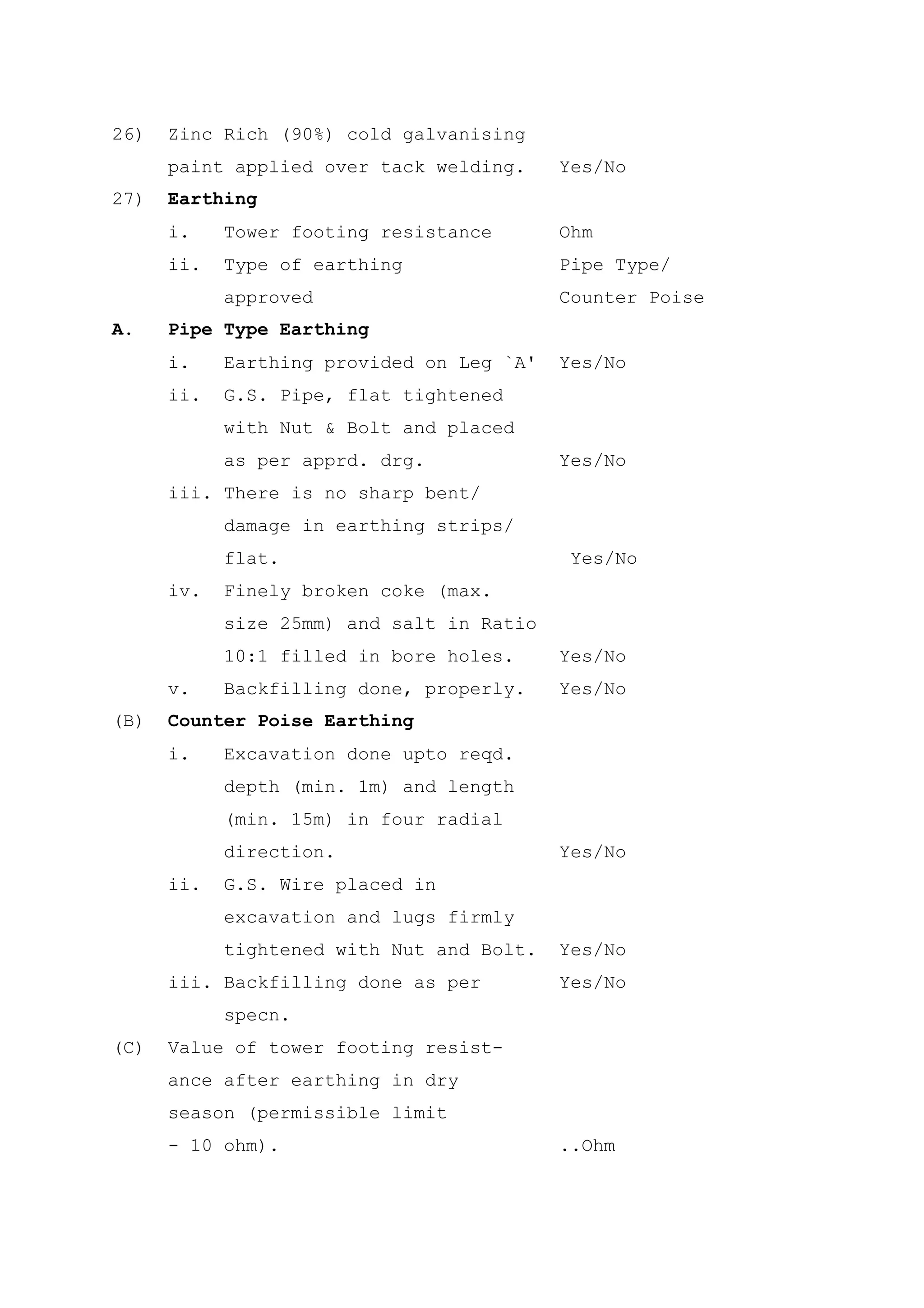26)   Zinc Rich (90%) cold galvanising
      paint applied over tack welding.     Yes/No
27)   Earthing
      i.    Tower footing resistance       Ohm
      ii.   Type of earthing               Pipe Type/
            approved                       Counter Poise
A.    Pipe Type Earthing
      i.    Earthing provided on Leg `A'   Yes/No
      ii.   G.S. Pipe, flat tightened
            with Nut & Bolt and placed
            as per apprd. drg.             Yes/No
      iii. There is no sharp bent/
            damage in earthing strips/
            flat.                           Yes/No
      iv.   Finely broken coke (max.
            size 25mm) and salt in Ratio
            10:1 filled in bore holes.     Yes/No
      v.    Backfilling done, properly.    Yes/No
(B)   Counter Poise Earthing
      i.    Excavation done upto reqd.
            depth (min. 1m) and length
            (min. 15m) in four radial
            direction.                     Yes/No
      ii.   G.S. Wire placed in
            excavation and lugs firmly
            tightened with Nut and Bolt.   Yes/No
      iii. Backfilling done as per         Yes/No
            specn.
(C)   Value of tower footing resist-
      ance after earthing in dry
      season (permissible limit
      - 10 ohm).                           ..Ohm
 