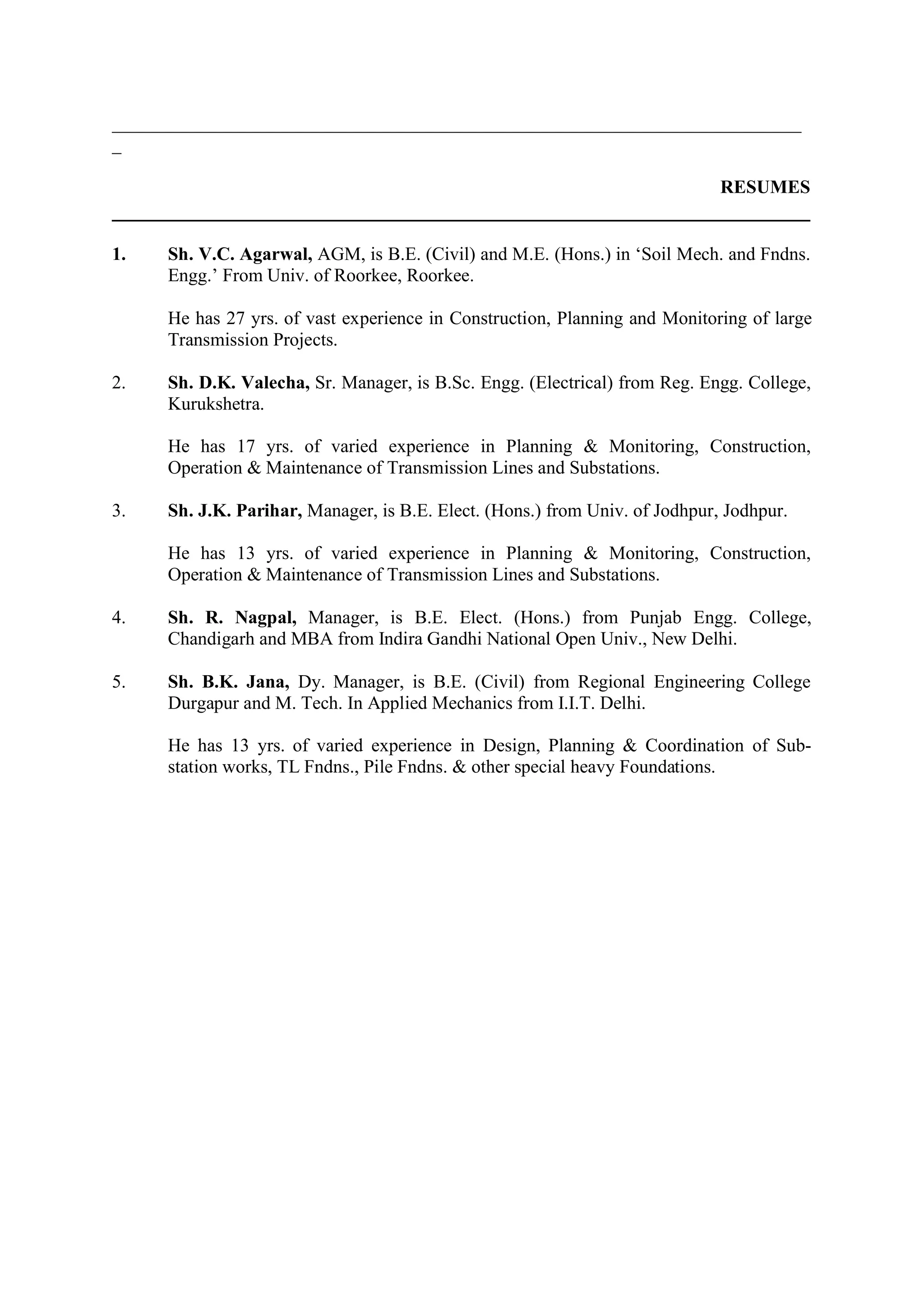 __________________________________________________________________________
_

                                                                             RESUMES


1.   Sh. V.C. Agarwal, AGM, is B.E. (Civil) and M.E. (Hons.) in ‘Soil Mech. and Fndns.
     Engg.’ From Univ. of Roorkee, Roorkee.

     He has 27 yrs. of vast experience in Construction, Planning and Monitoring of large
     Transmission Projects.

2.   Sh. D.K. Valecha, Sr. Manager, is B.Sc. Engg. (Electrical) from Reg. Engg. College,
     Kurukshetra.

     He has 17 yrs. of varied experience in Planning & Monitoring, Construction,
     Operation & Maintenance of Transmission Lines and Substations.

3.   Sh. J.K. Parihar, Manager, is B.E. Elect. (Hons.) from Univ. of Jodhpur, Jodhpur.

     He has 13 yrs. of varied experience in Planning & Monitoring, Construction,
     Operation & Maintenance of Transmission Lines and Substations.

4.   Sh. R. Nagpal, Manager, is B.E. Elect. (Hons.) from Punjab Engg. College,
     Chandigarh and MBA from Indira Gandhi National Open Univ., New Delhi.

5.   Sh. B.K. Jana, Dy. Manager, is B.E. (Civil) from Regional Engineering College
     Durgapur and M. Tech. In Applied Mechanics from I.I.T. Delhi.

     He has 13 yrs. of varied experience in Design, Planning & Coordination of Sub-
     station works, TL Fndns., Pile Fndns. & other special heavy Foundations.
 