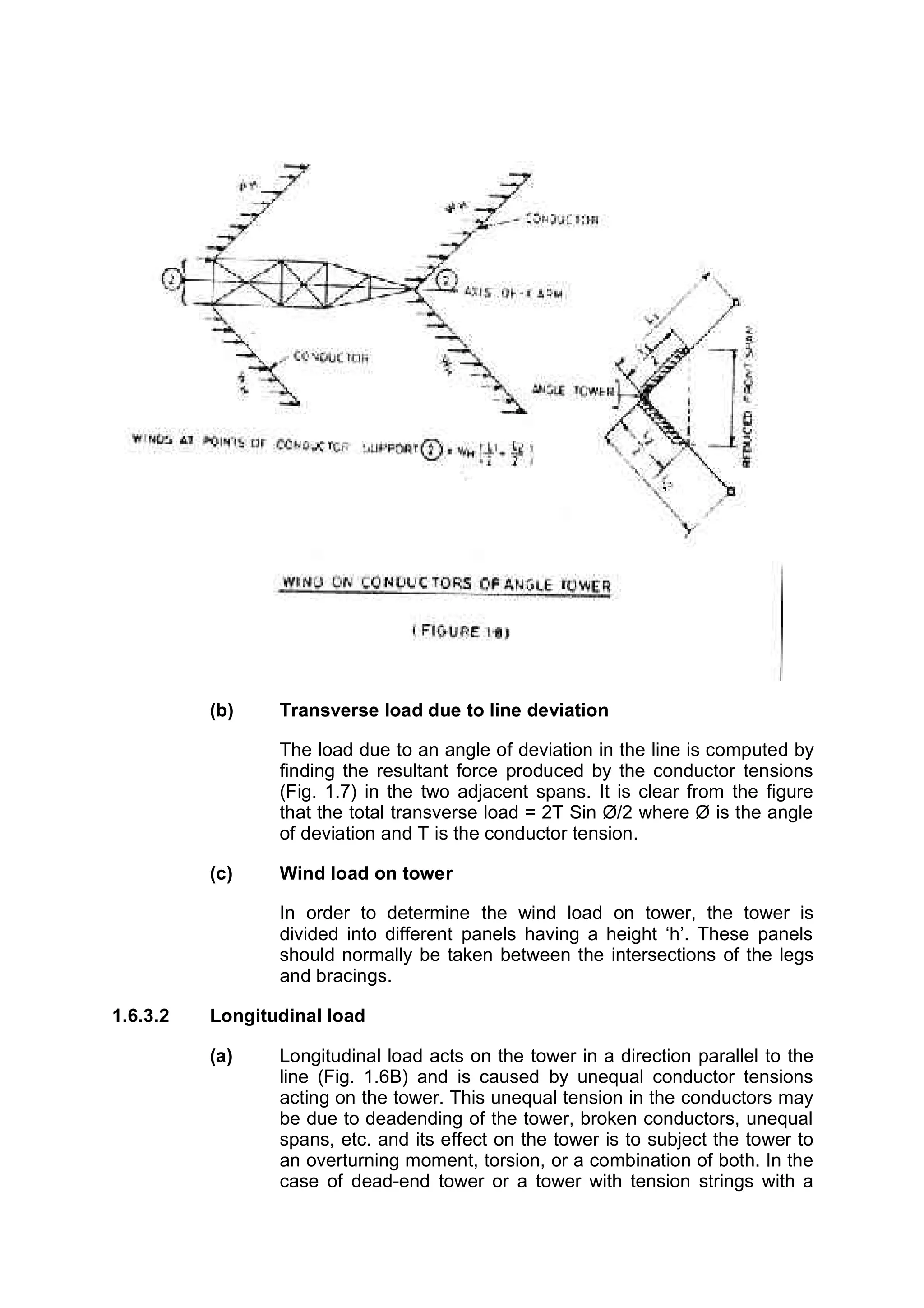 (b)    Transverse load due to line deviation

                 The load due to an angle of deviation in the line is computed by
                 finding the resultant force produced by the conductor tensions
                 (Fig. 1.7) in the two adjacent spans. It is clear from the figure
                 that the total transverse load = 2T Sin Ø/2 where Ø is the angle
                 of deviation and T is the conductor tension.

          (c)    Wind load on tower

                 In order to determine the wind load on tower, the tower is
                 divided into different panels having a height ‘h’. These panels
                 should normally be taken between the intersections of the legs
                 and bracings.

1.6.3.2   Longitudinal load

          (a)    Longitudinal load acts on the tower in a direction parallel to the
                 line (Fig. 1.6B) and is caused by unequal conductor tensions
                 acting on the tower. This unequal tension in the conductors may
                 be due to deadending of the tower, broken conductors, unequal
                 spans, etc. and its effect on the tower is to subject the tower to
                 an overturning moment, torsion, or a combination of both. In the
                 case of dead-end tower or a tower with tension strings with a
 