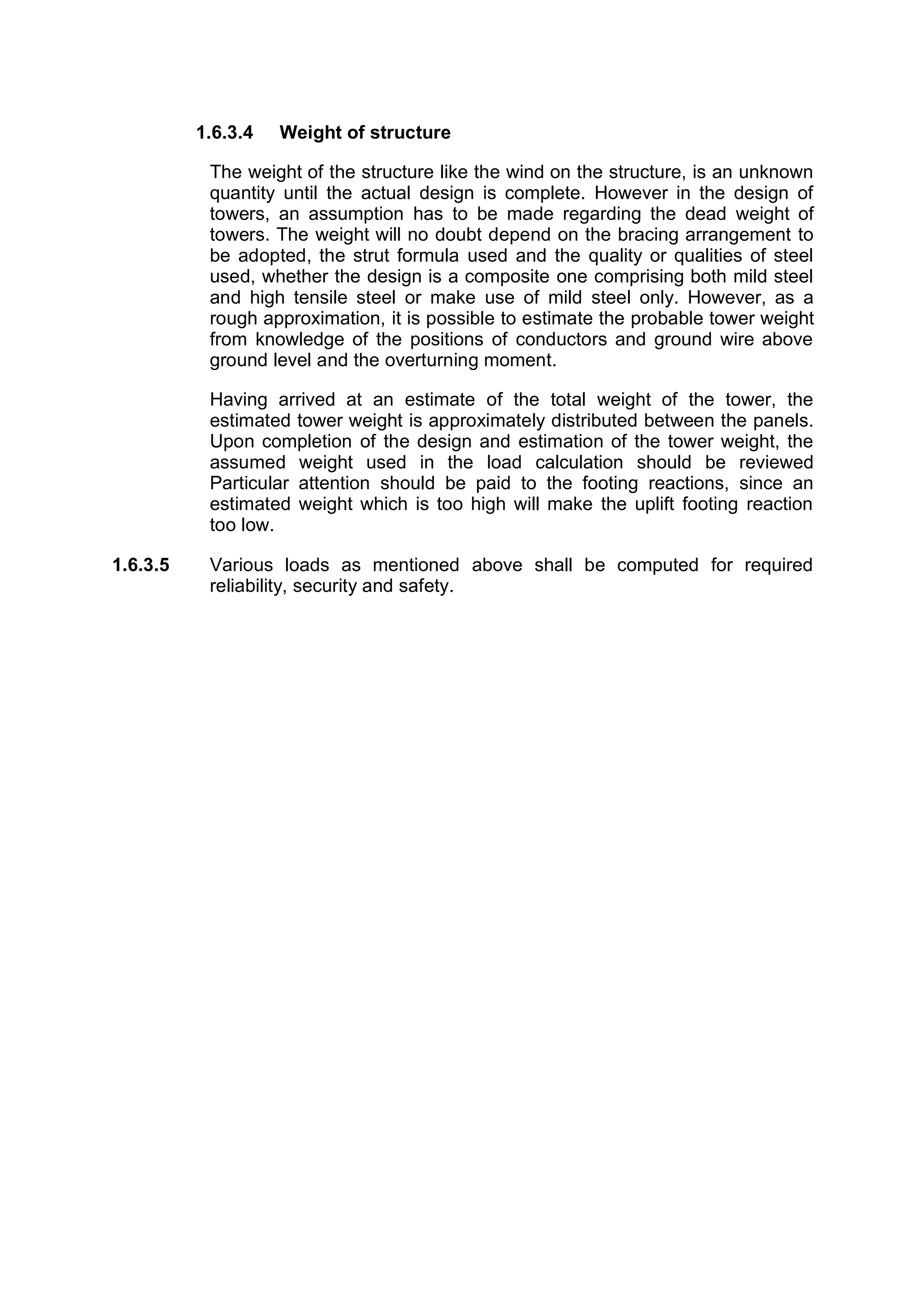 1.6.3.4   Weight of structure

           The weight of the structure like the wind on the structure, is an unknown
           quantity until the actual design is complete. However in the design of
           towers, an assumption has to be made regarding the dead weight of
           towers. The weight will no doubt depend on the bracing arrangement to
           be adopted, the strut formula used and the quality or qualities of steel
           used, whether the design is a composite one comprising both mild steel
           and high tensile steel or make use of mild steel only. However, as a
           rough approximation, it is possible to estimate the probable tower weight
           from knowledge of the positions of conductors and ground wire above
           ground level and the overturning moment.

           Having arrived at an estimate of the total weight of the tower, the
           estimated tower weight is approximately distributed between the panels.
           Upon completion of the design and estimation of the tower weight, the
           assumed weight used in the load calculation should be reviewed
           Particular attention should be paid to the footing reactions, since an
           estimated weight which is too high will make the uplift footing reaction
           too low.

1.6.3.5    Various loads as mentioned above shall be computed for required
           reliability, security and safety.
 