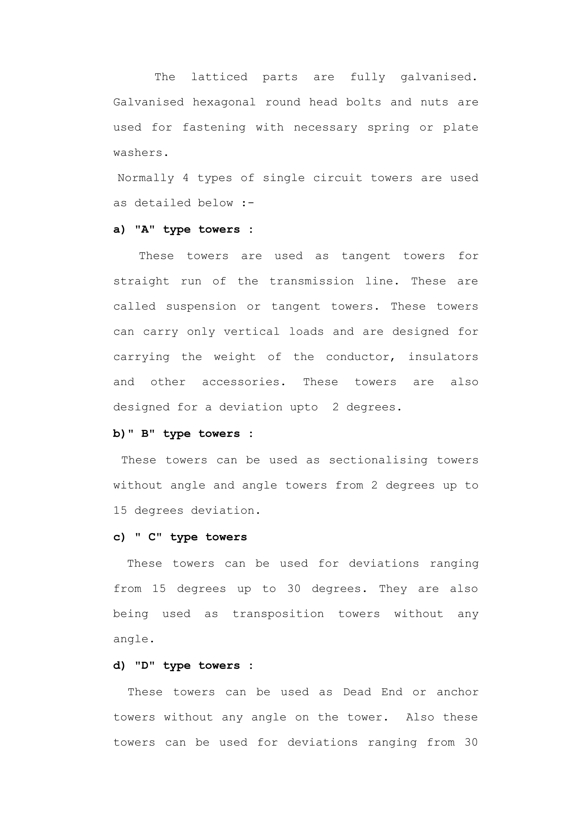 The     latticed        parts    are     fully    galvanised.

Galvanised hexagonal round head bolts and nuts are

used for fastening with necessary spring or plate

washers.

Normally 4 types of single circuit towers are used

as detailed below :-

a) "A" type towers :

      These     towers    are    used    as     tangent    towers    for

straight run of the transmission line. These are

called suspension or tangent towers. These towers

can carry only vertical loads and are designed for

carrying the weight of the conductor, insulators

and     other     accessories.          These    towers     are     also

designed for a deviation upto                 2 degrees.

b)" B" type towers :

 These towers can be used as sectionalising towers

without angle and angle towers from 2 degrees up to

15 degrees deviation.

c) " C" type towers

 These towers can be used for deviations ranging

from 15 degrees up to 30 degrees. They are also

being    used     as     transposition         towers     without    any

angle.

d) "D" type towers :

  These towers can be used as Dead End or anchor

towers without any angle on the tower.                     Also these

towers can be used for deviations ranging from 30
 