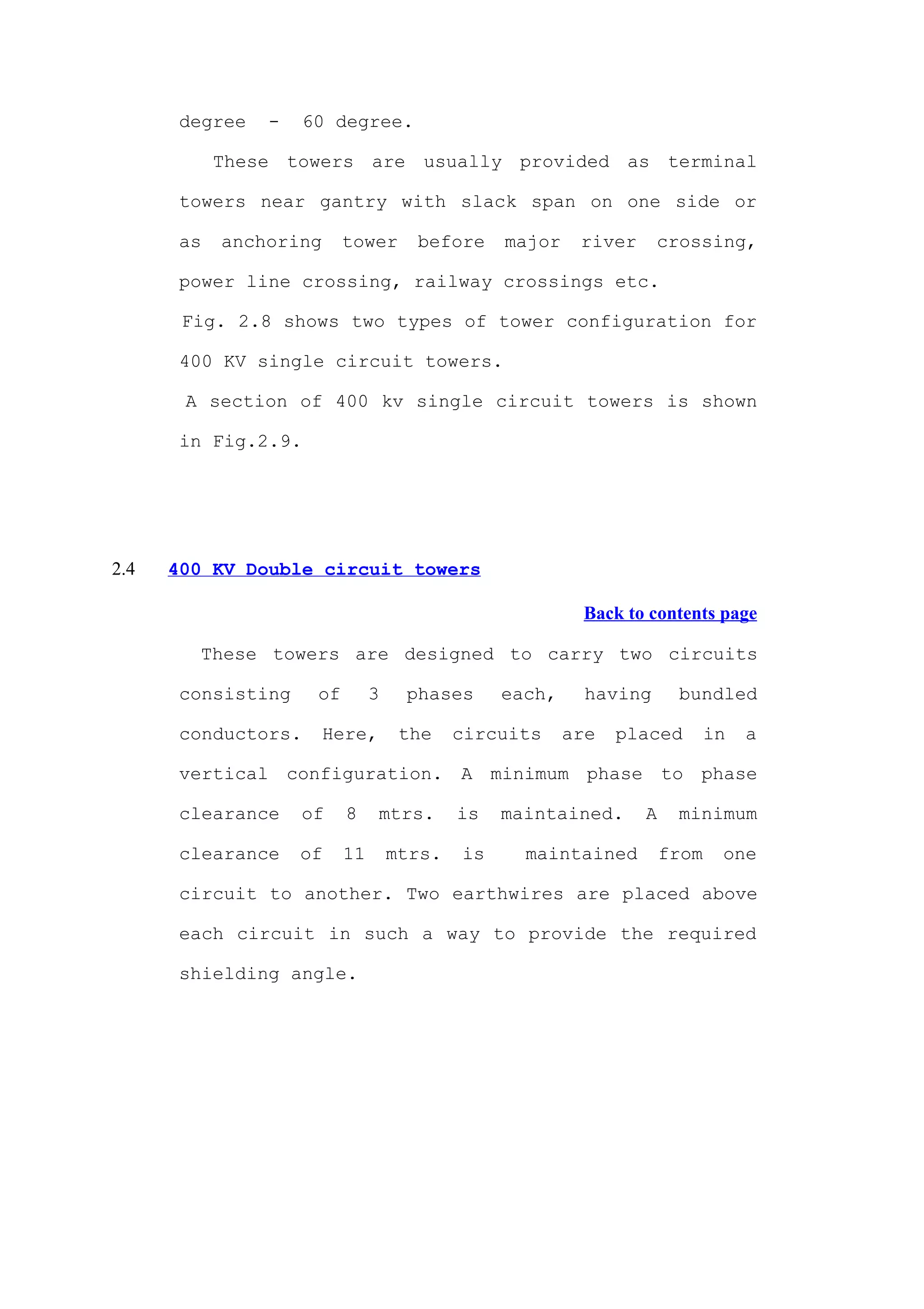 degree   -   60 degree.

            These towers are usually provided as terminal

       towers near gantry with slack span on one side or

       as   anchoring     tower      before     major    river     crossing,

       power line crossing, railway crossings etc.

       Fig. 2.8 shows two types of tower configuration for

       400 KV single circuit towers.

       A section of 400 kv single circuit towers is shown

       in Fig.2.9.




2.4   400 KV Double circuit towers

                                                         Back to contents page

        These towers are designed to carry two circuits

       consisting    of        3    phases      each,     having      bundled

       conductors.      Here,       the    circuits     are   placed        in   a

       vertical configuration. A minimum phase to phase

       clearance    of    8     mtrs.      is   maintained.      A    minimum

       clearance    of    11       mtrs.   is     maintained         from    one

       circuit to another. Two earthwires are placed above

       each circuit in such a way to provide the required

       shielding angle.
 
