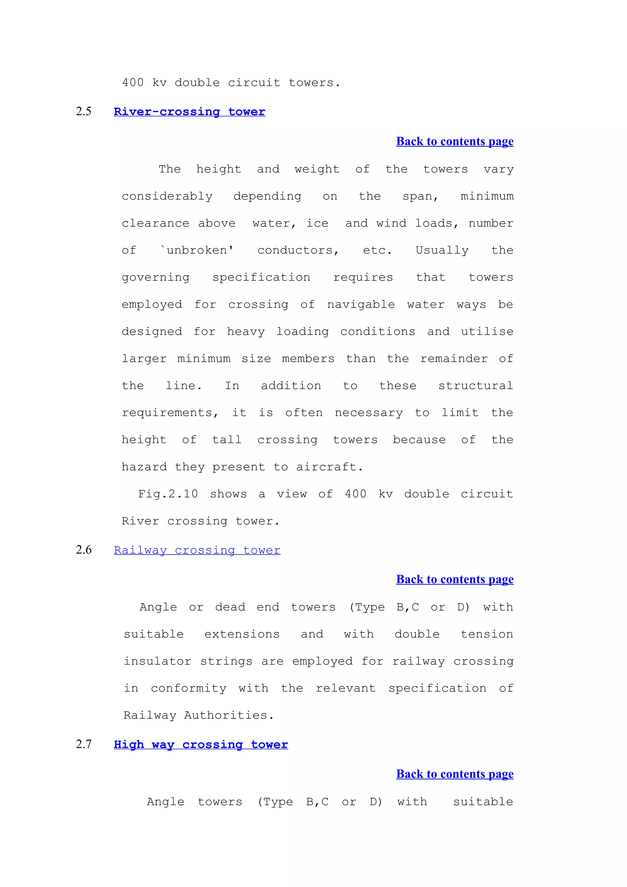 400 kv double circuit towers.

2.5   River-crossing tower

                                                               Back to contents page

              The    height       and     weight    of        the   towers       vary

       considerably          depending        on        the     span,       minimum

       clearance above            water, ice       and wind loads, number

       of     `unbroken'          conductors,           etc.        Usually      the

       governing          specification          requires           that     towers

       employed for crossing of navigable water ways be

       designed for heavy loading conditions and utilise

       larger minimum size members than the remainder of

       the     line.        In     addition        to     these       structural

       requirements, it is often necessary to limit the

       height       of    tall    crossing       towers        because      of   the

       hazard they present to aircraft.

            Fig.2.10 shows a view of 400 kv double circuit

       River crossing tower.

2.6   Railway crossing tower

                                                               Back to contents page

            Angle or dead end towers (Type B,C or D) with

       suitable          extensions       and      with        double      tension

       insulator strings are employed for railway crossing

       in conformity with the relevant specification of

       Railway Authorities.

2.7   High way crossing tower

                                                               Back to contents page

             Angle       towers   (Type    B,C     or    D)    with        suitable
 