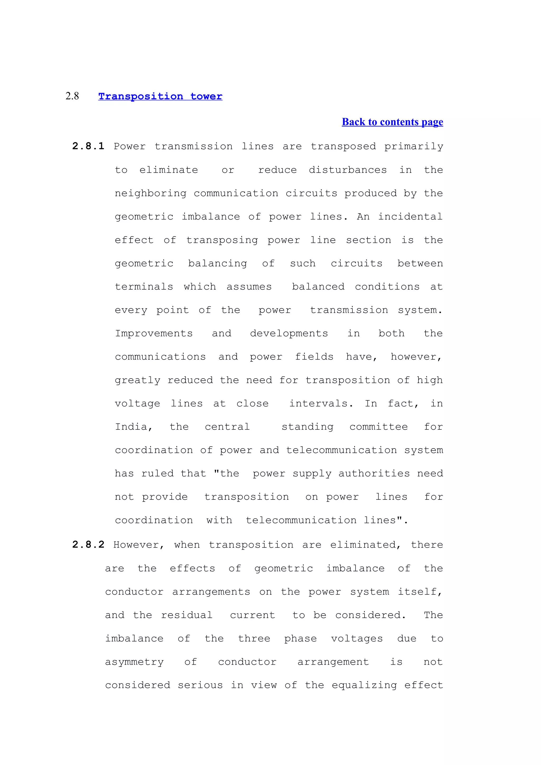 2.8   Transposition tower

                                                        Back to contents page

 2.8.1 Power transmission lines are transposed primarily

        to   eliminate       or       reduce     disturbances      in    the

        neighboring communication circuits produced by the

        geometric imbalance of power lines. An incidental

        effect of transposing power line section is the

        geometric     balancing        of    such    circuits      between

        terminals which assumes                balanced conditions at

        every point of the             power     transmission system.

        Improvements       and       developments        in     both     the

        communications       and     power     fields   have,     however,

        greatly reduced the need for transposition of high

        voltage lines at close               intervals. In fact, in

        India,     the    central           standing     committee       for

        coordination of power and telecommunication system

        has ruled that "the           power supply authorities need

        not provide       transposition         on power      lines      for

        coordination      with       telecommunication lines".

 2.8.2 However, when transposition are eliminated, there

       are   the   effects      of    geometric      imbalance     of    the

       conductor arrangements on the power system itself,

       and the residual         current        to be considered.         The

       imbalance    of    the     three      phase   voltages      due    to

       asymmetry     of      conductor         arrangement       is      not

       considered serious in view of the equalizing effect
 