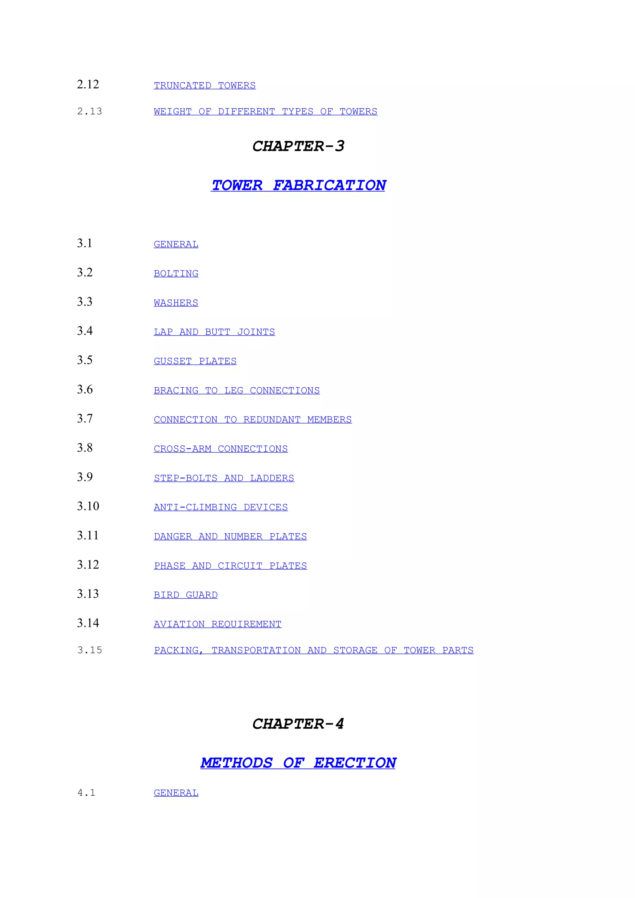 2.12   TRUNCATED TOWERS

2.13   WEIGHT OF DIFFERENT TYPES OF TOWERS


                       CHAPTER-3

                 TOWER FABRICATION


3.1    GENERAL

3.2    BOLTING

3.3    WASHERS

3.4    LAP AND BUTT JOINTS

3.5    GUSSET PLATES

3.6    BRACING TO LEG CONNECTIONS

3.7    CONNECTION TO REDUNDANT MEMBERS

3.8    CROSS-ARM CONNECTIONS

3.9    STEP-BOLTS AND LADDERS

3.10   ANTI-CLIMBING DEVICES

3.11   DANGER AND NUMBER PLATES

3.12   PHASE AND CIRCUIT PLATES

3.13   BIRD GUARD

3.14   AVIATION REQUIREMENT

3.15   PACKING, TRANSPORTATION AND STORAGE OF TOWER PARTS




                       CHAPTER-4

                 METHODS OF ERECTION
4.1    GENERAL
 