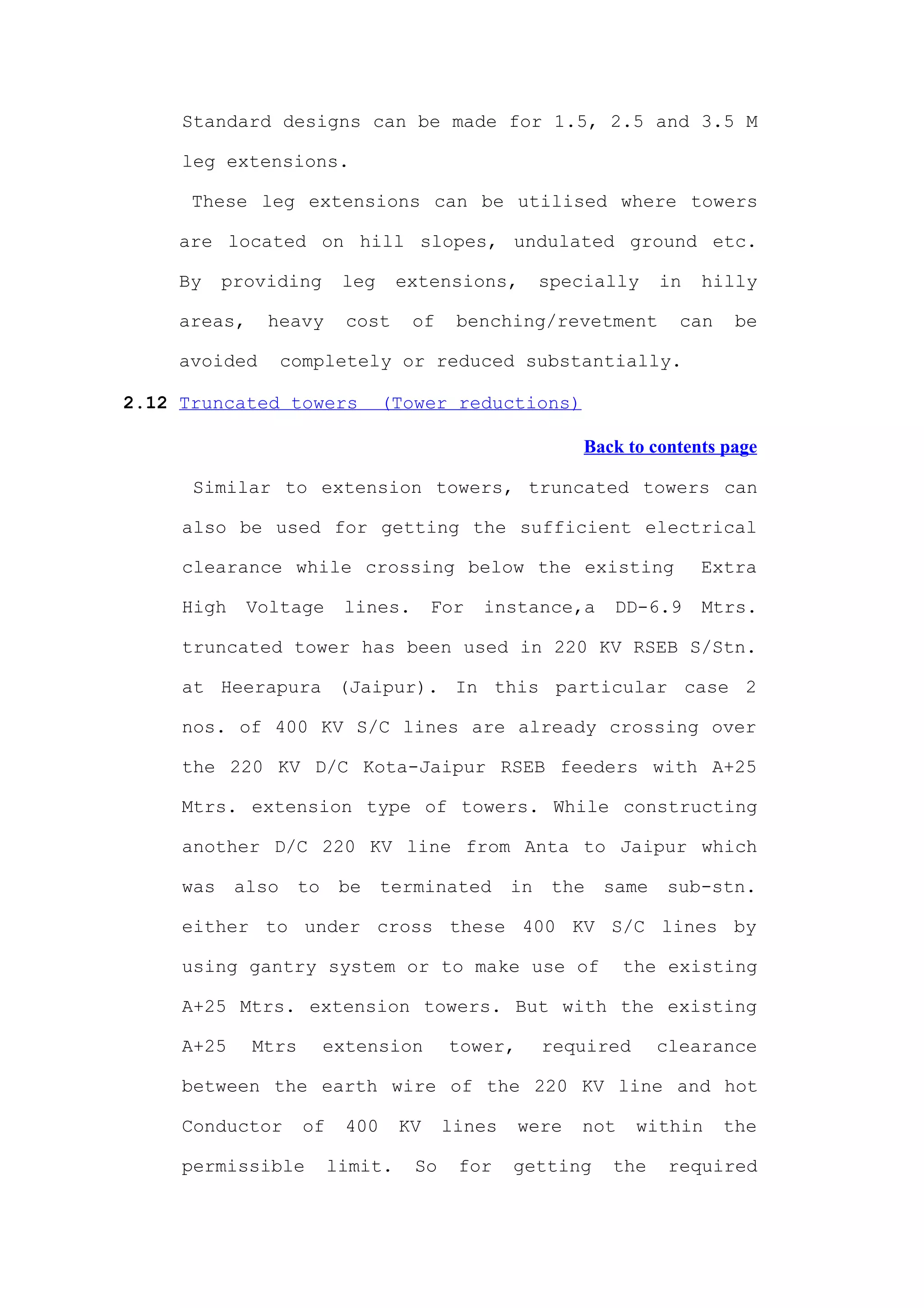 Standard designs can be made for 1.5, 2.5 and 3.5 M

     leg extensions.

      These leg extensions can be utilised where towers

     are located on hill slopes, undulated ground etc.

     By    providing       leg     extensions,         specially     in   hilly

     areas,    heavy        cost    of     benching/revetment          can    be

     avoided       completely or reduced substantially.

2.12 Truncated towers             (Tower reductions)

                                                           Back to contents page

      Similar to extension towers, truncated towers can

     also be used for getting the sufficient electrical

     clearance while crossing below the existing                          Extra

     High     Voltage      lines.       For   instance,a       DD-6.9     Mtrs.

     truncated tower has been used in 220 KV RSEB S/Stn.

     at Heerapura (Jaipur). In this particular case 2

     nos. of 400 KV S/C lines are already crossing over

     the 220 KV D/C Kota-Jaipur RSEB feeders with A+25

     Mtrs. extension type of towers. While constructing

     another D/C 220 KV line from Anta to Jaipur which

     was    also     to    be     terminated      in    the   same   sub-stn.

     either to under cross these 400 KV S/C lines by

     using gantry system or to make use of                      the existing

     A+25 Mtrs. extension towers. But with the existing

     A+25     Mtrs        extension       tower,       required      clearance

     between the earth wire of the 220 KV line and hot

     Conductor       of     400    KV     lines    were   not     within     the

     permissible          limit.     So    for    getting     the     required
 