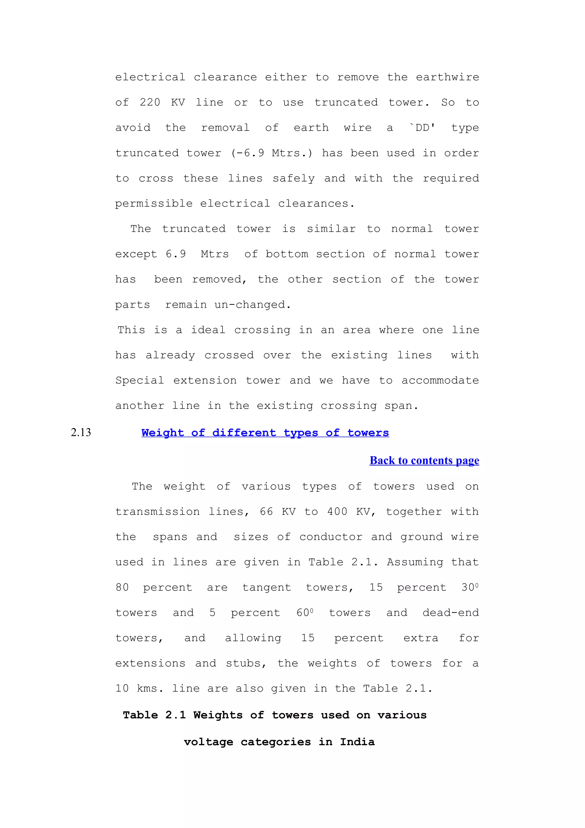 electrical clearance either to remove the earthwire

       of 220 KV line or to use truncated tower. So to

       avoid     the    removal    of     earth    wire     a     `DD'    type

       truncated tower (-6.9 Mtrs.) has been used in order

       to cross these lines safely and with the required

       permissible electrical clearances.

            The truncated tower is similar to normal tower

       except 6.9       Mtrs    of bottom section of normal tower

       has     been removed, the other section of the tower

       parts    remain un-changed.

       This is a ideal crossing in an area where one line

       has already crossed over the existing lines                        with

       Special extension tower and we have to accommodate

       another line in the existing crossing span.

2.13         Weight of different types of towers

                                                      Back to contents page

            The weight of various types of towers used on

       transmission lines, 66 KV to 400 KV, together with

       the     spans and       sizes of conductor and ground wire

       used in lines are given in Table 2.1. Assuming that

       80    percent     are    tangent    towers,    15        percent    300

       towers     and    5     percent    600   towers      and     dead-end

       towers,     and       allowing      15     percent       extra      for

       extensions and stubs, the weights of towers for a

       10 kms. line are also given in the Table 2.1.

        Table 2.1 Weights of towers used on various

                   voltage categories in India
 