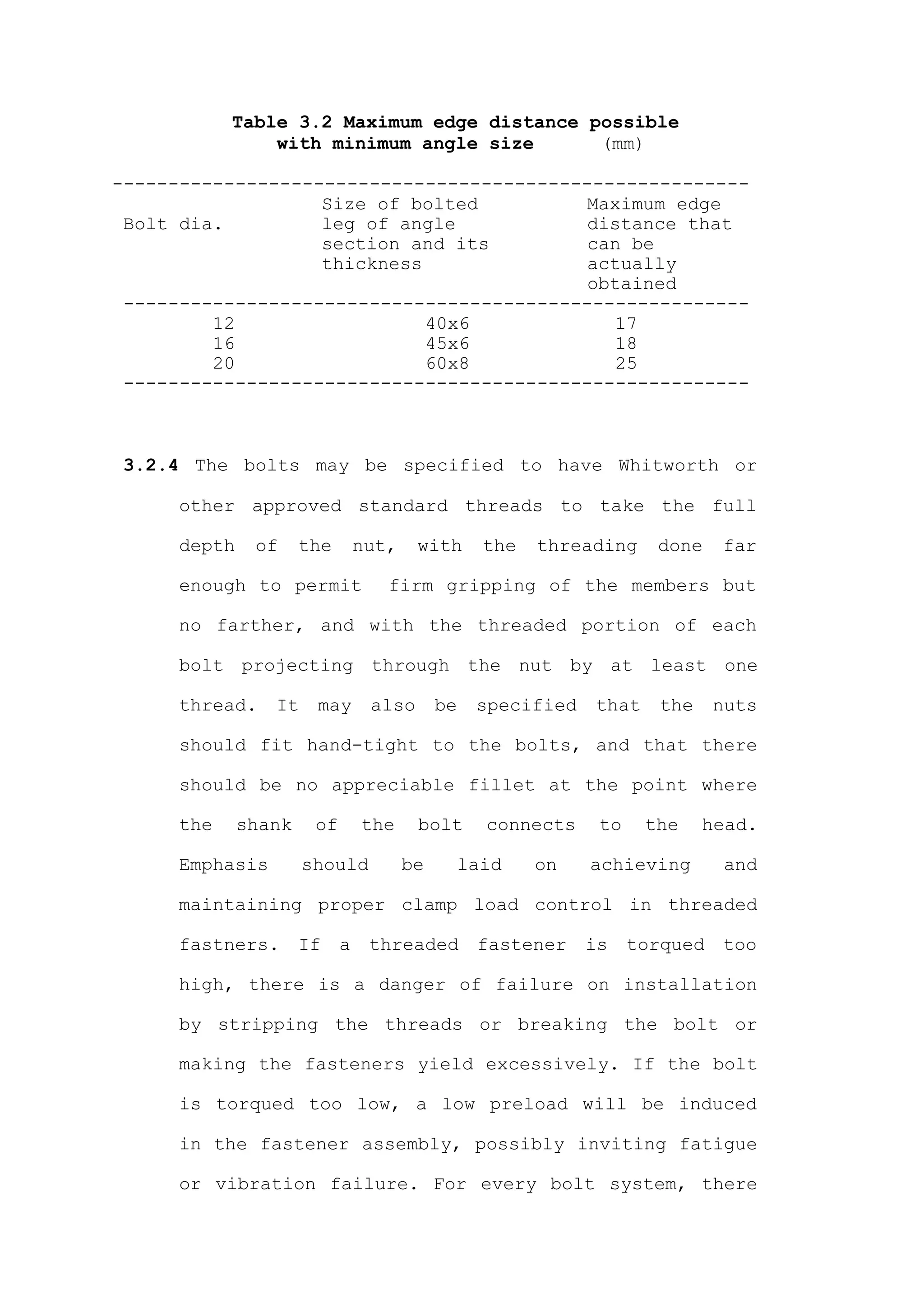 Table 3.2 Maximum edge distance possible
                with minimum angle size      (mm)

---------------------------------------------------------
                   Size of bolted          Maximum edge
 Bolt dia.         leg of angle            distance that
                   section and its         can be
                   thickness               actually
                                           obtained
 --------------------------------------------------------
         12                  40x6            17
         16                  45x6            18
         20                  60x8            25
 --------------------------------------------------------



 3.2.4 The bolts may be specified to have Whitworth or

      other approved standard threads to take the full

      depth    of     the       nut,    with     the   threading     done    far

      enough to permit             firm gripping of the members but

      no farther, and with the threaded portion of each

      bolt projecting through the nut by at least one

      thread.    It    may       also       be   specified   that    the     nuts

      should fit hand-tight to the bolts, and that there

      should be no appreciable fillet at the point where

      the     shank    of       the     bolt     connects     to    the    head.

      Emphasis        should           be     laid     on    achieving        and

      maintaining proper clamp load control in threaded

      fastners.       If    a    threaded        fastener    is    torqued   too

      high, there is a danger of failure on installation

      by stripping the threads or breaking the bolt or

      making the fasteners yield excessively. If the bolt

      is torqued too low, a low preload will be induced

      in the fastener assembly, possibly inviting fatigue

      or vibration failure. For every bolt system, there
 