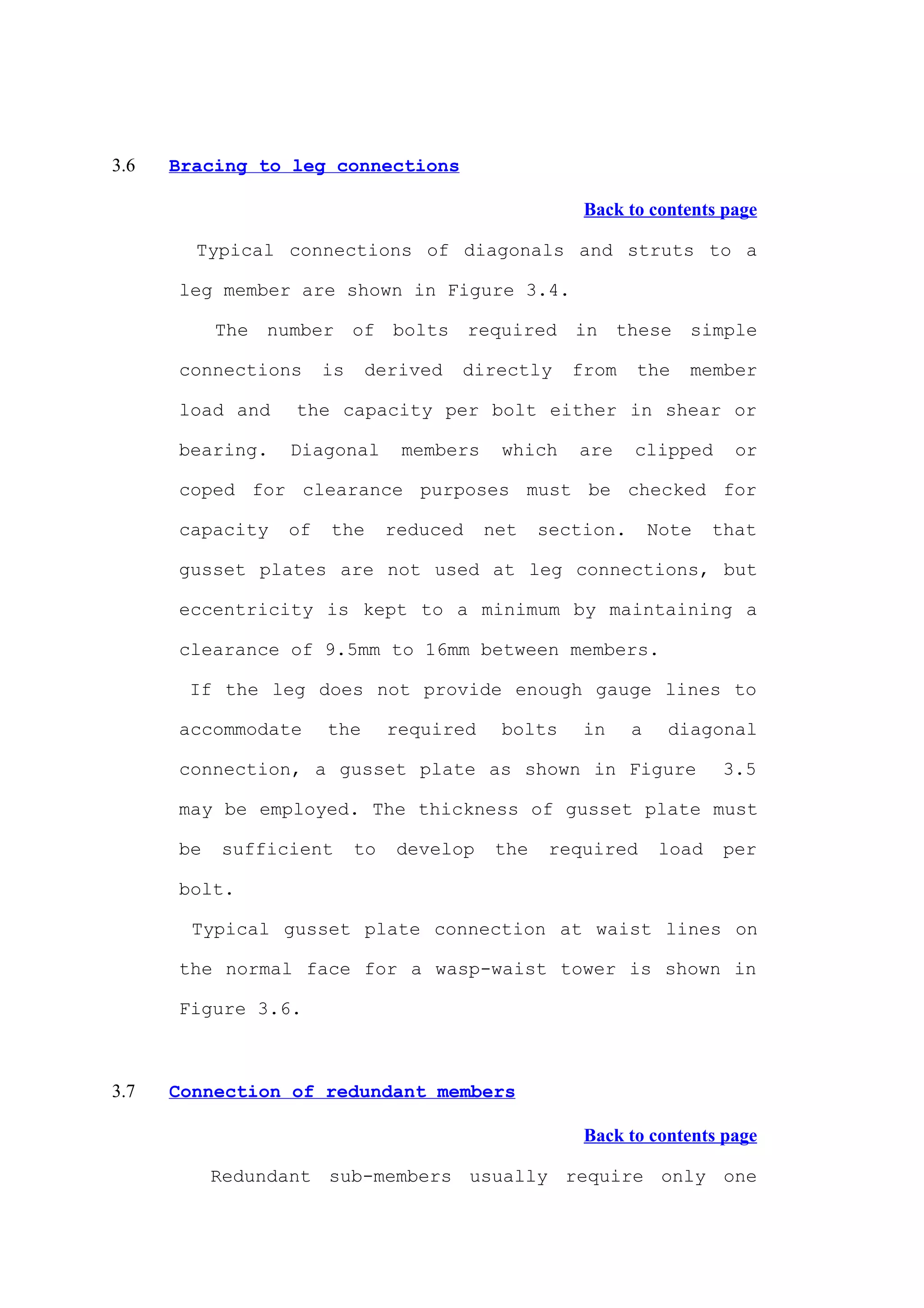 3.6   Bracing to leg connections

                                                      Back to contents page

        Typical connections of diagonals and struts to a

      leg member are shown in Figure 3.4.

           The number of bolts required in these simple

      connections     is    derived   directly       from    the    member

      load and    the capacity per bolt either in shear or

      bearing.   Diagonal        members    which    are     clipped       or

      coped for clearance purposes must be checked for

      capacity   of   the       reduced    net    section.       Note    that

      gusset plates are not used at leg connections, but

      eccentricity is kept to a minimum by maintaining a

      clearance of 9.5mm to 16mm between members.

       If the leg does not provide enough gauge lines to

      accommodate     the       required    bolts     in     a    diagonal

      connection, a gusset plate as shown in Figure                      3.5

      may be employed. The thickness of gusset plate must

      be   sufficient      to    develop    the    required       load    per

      bolt.

        Typical gusset plate connection at waist lines on

      the normal face for a wasp-waist tower is shown in

      Figure 3.6.



3.7   Connection of redundant members

                                                      Back to contents page

           Redundant sub-members usually require only one
 