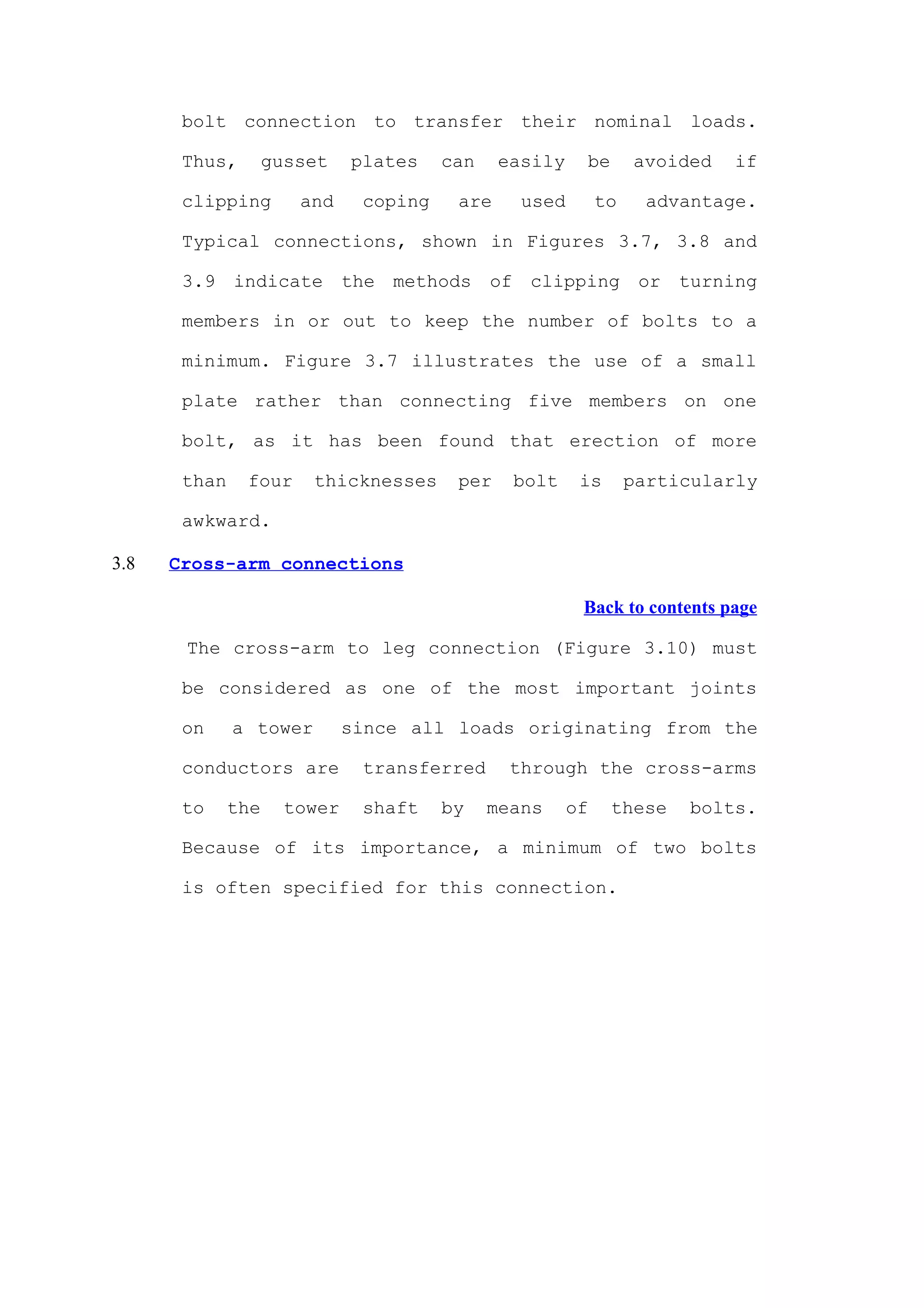 bolt connection to transfer their nominal loads.

       Thus,        gusset    plates    can    easily    be       avoided   if

       clipping        and     coping    are     used        to     advantage.

       Typical connections, shown in Figures 3.7, 3.8 and

       3.9 indicate the methods of clipping or turning

       members in or out to keep the number of bolts to a

       minimum. Figure 3.7 illustrates the use of a small

       plate rather than connecting five members on one

       bolt, as it has been found that erection of more

       than    four     thicknesses      per    bolt     is       particularly

       awkward.

3.8   Cross-arm connections

                                                         Back to contents page

       The cross-arm to leg connection (Figure 3.10) must

       be considered as one of the most important joints

       on     a tower         since all loads originating from the

       conductors are          transferred      through the cross-arms

       to     the     tower    shaft    by    means     of    these    bolts.

       Because of its importance, a minimum of two bolts

       is often specified for this connection.
 