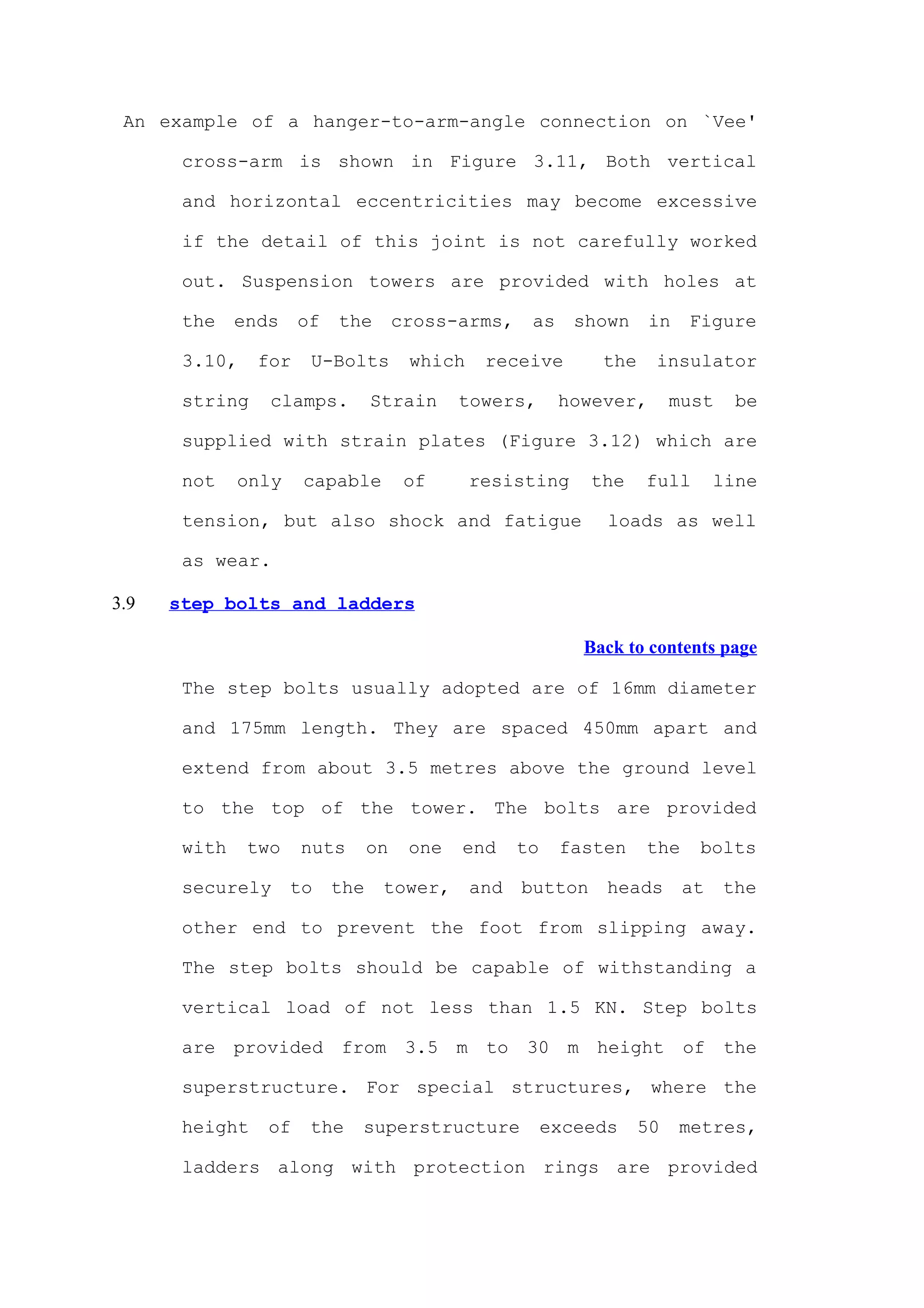 An example of a hanger-to-arm-angle connection on `Vee'

       cross-arm is shown in Figure 3.11, Both vertical

       and horizontal eccentricities may become excessive

       if the detail of this joint is not carefully worked

       out. Suspension towers are provided with holes at

       the    ends    of   the        cross-arms,     as     shown    in   Figure

       3.10,    for    U-Bolts         which    receive        the    insulator

       string    clamps.         Strain      towers,       however,       must    be

       supplied with strain plates (Figure 3.12) which are

       not    only    capable          of      resisting      the    full       line

       tension, but also shock and fatigue                      loads as well

       as wear.

3.9   step bolts and ladders

                                                             Back to contents page

       The step bolts usually adopted are of 16mm diameter

       and 175mm length. They are spaced 450mm apart and

       extend from about 3.5 metres above the ground level

       to the top of the tower. The bolts are provided

       with    two    nuts       on    one   end     to    fasten    the    bolts

       securely      to    the    tower,       and   button     heads      at    the

       other end to prevent the foot from slipping away.

       The step bolts should be capable of withstanding a

       vertical load of not less than 1.5 KN. Step bolts

       are provided from 3.5 m to 30 m height of the

       superstructure. For special structures, where the

       height    of    the   superstructure               exceeds    50    metres,

       ladders along with protection rings are provided
 