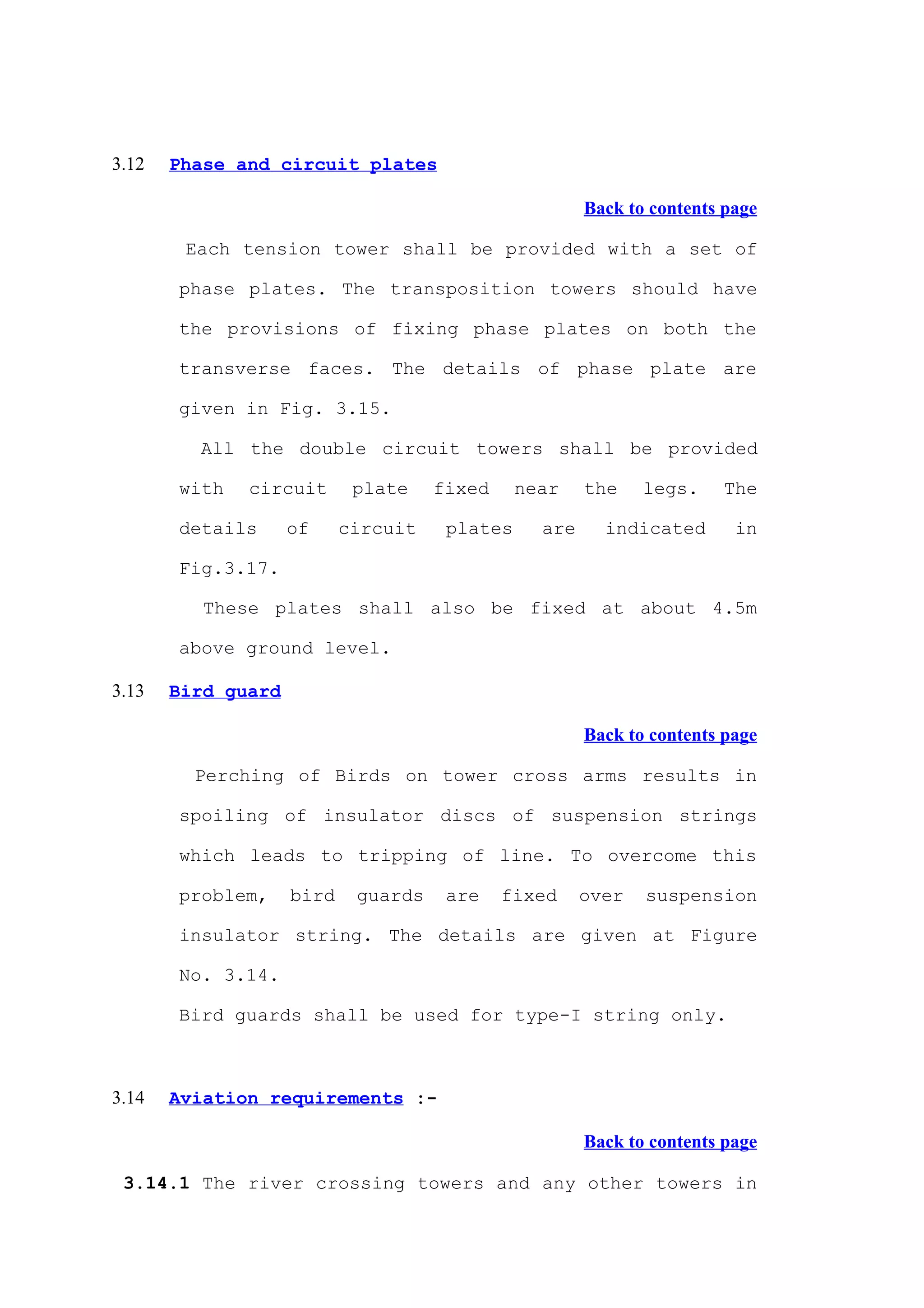 3.12   Phase and circuit plates

                                                       Back to contents page

        Each tension tower shall be provided with a set of

       phase plates. The transposition towers should have

       the provisions of fixing phase plates on both the

       transverse faces. The details of phase plate are

       given in Fig. 3.15.

         All the double circuit towers shall be provided

       with   circuit       plate    fixed     near    the    legs.    The

       details      of     circuit    plates     are     indicated       in

       Fig.3.17.

          These plates shall also be fixed at about 4.5m

       above ground level.

3.13   Bird guard

                                                       Back to contents page

         Perching of Birds on tower cross arms results in

       spoiling of insulator discs of suspension strings

       which leads to tripping of line. To overcome this

       problem,     bird    guards    are    fixed     over   suspension

       insulator string. The details are given at Figure

       No. 3.14.

       Bird guards shall be used for type-I string only.



3.14   Aviation requirements :-

                                                       Back to contents page

 3.14.1 The river crossing towers and any other towers in
 