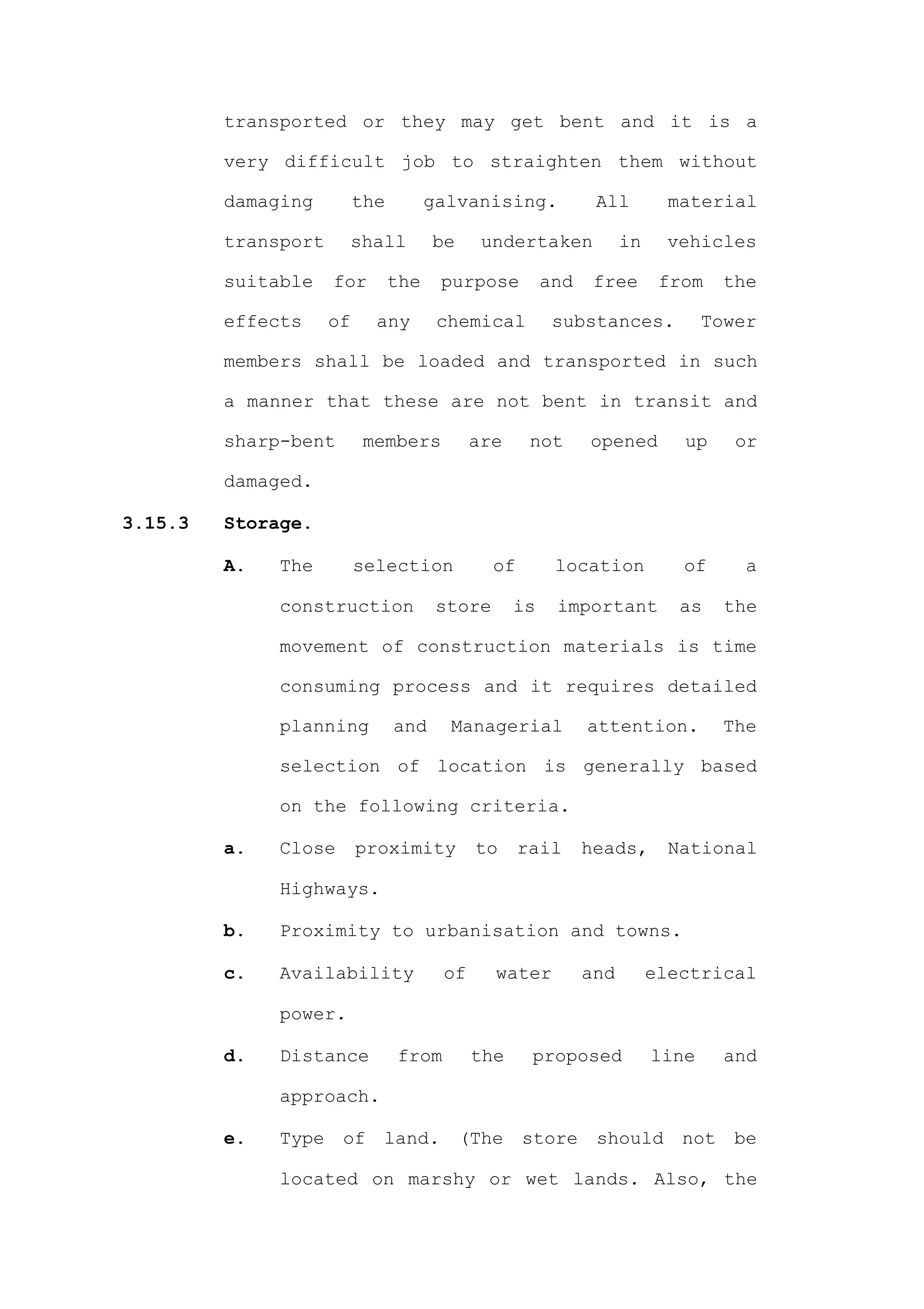 transported or they may get bent and it is a

         very difficult job to straighten them without

         damaging         the         galvanising.            All         material

         transport     shall          be     undertaken            in     vehicles

         suitable    for        the    purpose         and    free       from    the

         effects     of     any        chemical         substances.            Tower

         members shall be loaded and transported in such

         a manner that these are not bent in transit and

         sharp-bent        members          are      not     opened        up     or

         damaged.

3.15.3   Storage.

         A.   The         selection            of       location           of      a

              construction             store      is    important          as    the

              movement of construction materials is time

              consuming process and it requires detailed

              planning          and     Managerial           attention.          The

              selection of location is generally based

              on the following criteria.

         a.   Close       proximity         to      rail     heads,       National

              Highways.

         b.   Proximity to urbanisation and towns.

         c.   Availability             of      water         and        electrical

              power.

         d.   Distance          from        the      proposed           line     and

              approach.

         e.   Type    of    land.          (The     store     should       not    be

              located on marshy or wet lands. Also, the
 