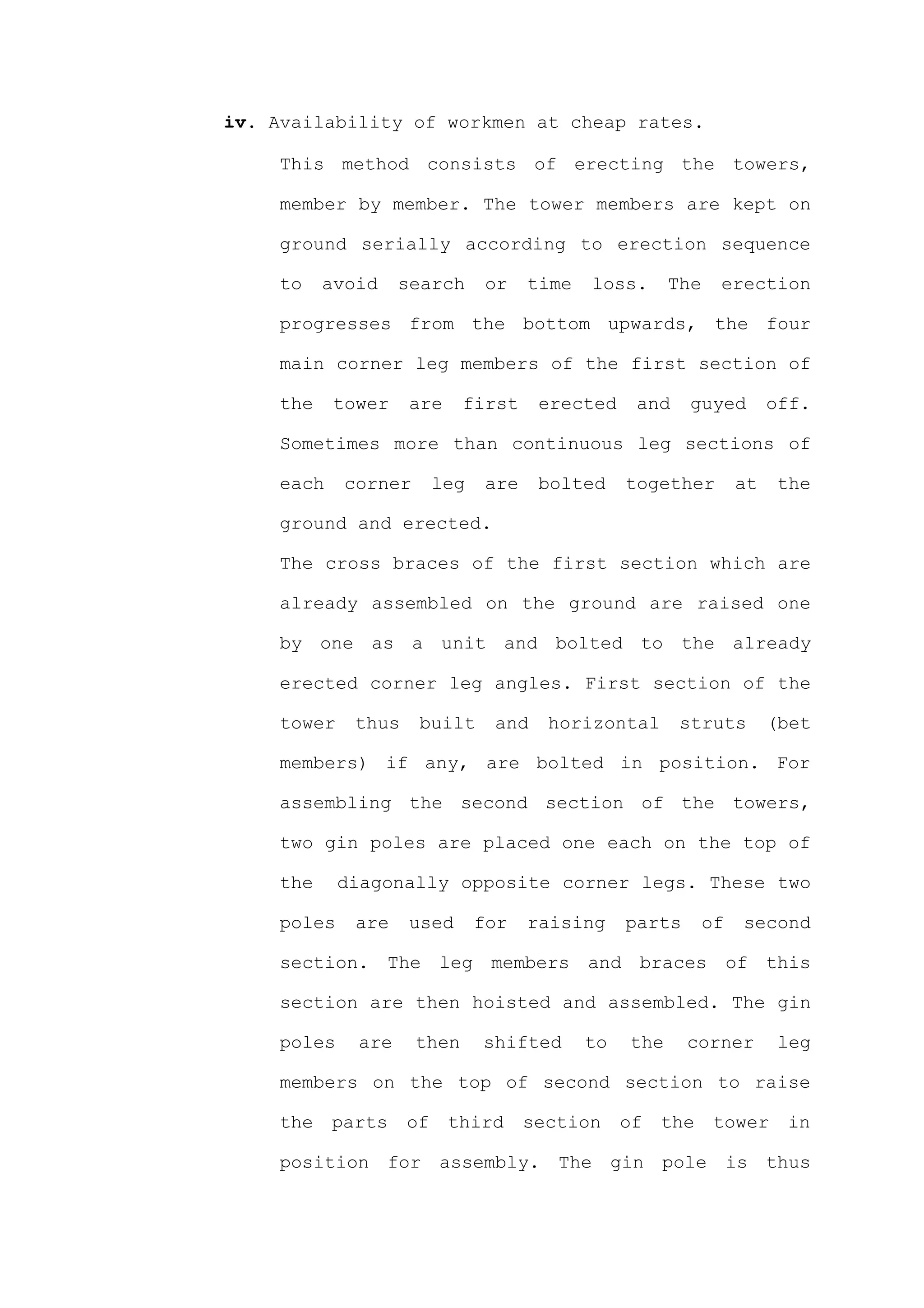 iv. Availability of workmen at cheap rates.

     This method consists of erecting the towers,

     member by member. The tower members are kept on

     ground serially according to erection sequence

     to    avoid    search       or    time   loss.      The    erection

     progresses from the bottom upwards, the four

     main corner leg members of the first section of

     the    tower    are     first      erected     and    guyed         off.

     Sometimes more than continuous leg sections of

     each    corner       leg    are    bolted     together         at   the

     ground and erected.

     The cross braces of the first section which are

     already assembled on the ground are raised one

     by one as a unit and bolted to the already

     erected corner leg angles. First section of the

     tower    thus    built      and     horizontal       struts         (bet

     members) if any, are bolted in position. For

     assembling the second section of the towers,

     two gin poles are placed one each on the top of

     the     diagonally opposite corner legs. These two

     poles    are    used       for    raising     parts       of   second

     section. The leg members and braces of this

     section are then hoisted and assembled. The gin

     poles    are     then      shifted       to   the     corner         leg

     members on the top of second section to raise

     the    parts    of    third       section     of   the     tower     in

     position for assembly. The gin pole is thus
 