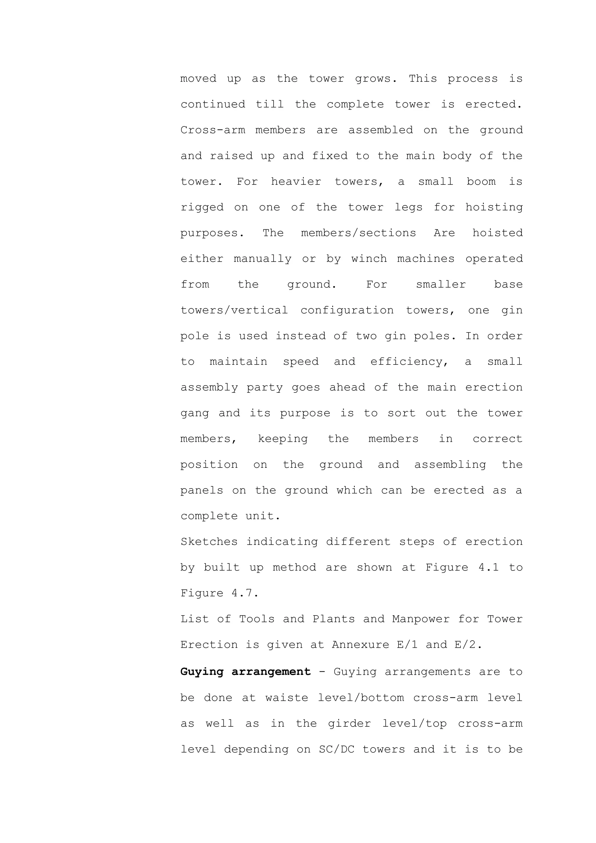 moved up as the tower grows. This process is

continued till the complete tower is erected.

Cross-arm members are assembled on the ground

and raised up and fixed to the main body of the

tower.    For     heavier    towers,      a   small     boom   is

rigged on one of the tower legs for hoisting

purposes.       The    members/sections         Are       hoisted

either manually or by winch machines operated

from      the         ground.       For       smaller        base

towers/vertical configuration towers, one gin

pole is used instead of two gin poles. In order

to     maintain    speed     and    efficiency,       a     small

assembly party goes ahead of the main erection

gang and its purpose is to sort out the tower

members,     keeping        the     members      in       correct

position     on    the     ground    and      assembling       the

panels on the ground which can be erected as a

complete unit.

Sketches indicating different steps of erection

by built up method are shown at Figure 4.1 to

Figure 4.7.

List of Tools and Plants and Manpower for Tower

Erection is given at Annexure E/1 and E/2.

Guying arrangement - Guying arrangements are to

be done at waiste level/bottom cross-arm level

as well as in the girder level/top cross-arm

level depending on SC/DC towers and it is to be
 