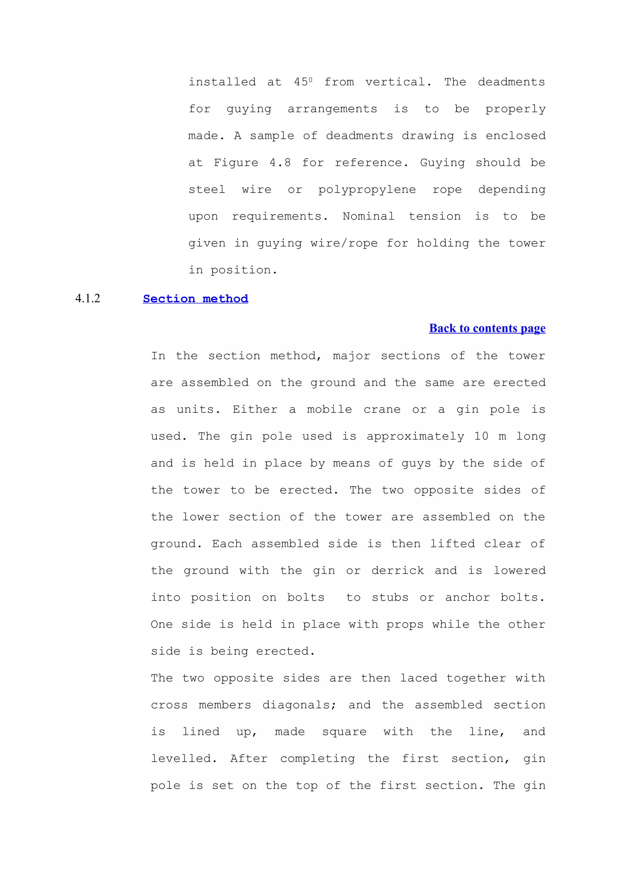 installed at 450 from vertical. The deadments

              for     guying    arrangements    is    to    be    properly

              made. A sample of deadments drawing is enclosed

              at Figure 4.8 for reference. Guying should be

              steel     wire    or    polypropylene    rope      depending

              upon    requirements.      Nominal   tension       is   to    be

              given in guying wire/rope for holding the tower

              in position.

4.1.2   Section method

                                                      Back to contents page

         In the section method, major sections of the tower

         are assembled on the ground and the same are erected

         as units. Either a mobile crane or a gin pole is

         used. The gin pole used is approximately 10 m long

         and is held in place by means of guys by the side of

         the tower to be erected. The two opposite sides of

         the lower section of the tower are assembled on the

         ground. Each assembled side is then lifted clear of

         the ground with the gin or derrick and is lowered

         into position on bolts          to stubs or anchor bolts.

         One side is held in place with props while the other

         side is being erected.

         The two opposite sides are then laced together with

         cross members diagonals; and the assembled section

         is   lined    up,     made   square   with   the     line,        and

         levelled. After completing the first section, gin

         pole is set on the top of the first section. The gin
 