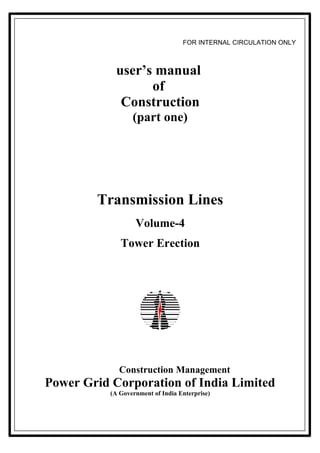 FOR INTERNAL CIRCULATION ONLY



            user’s manual
                  of
             Construction
                  (part one)




        Transmission Lines
                   Volume-4
              Tower Erection




             Construction Management
Power Grid Corporation of India Limited
           (A Government of India Enterprise)
 