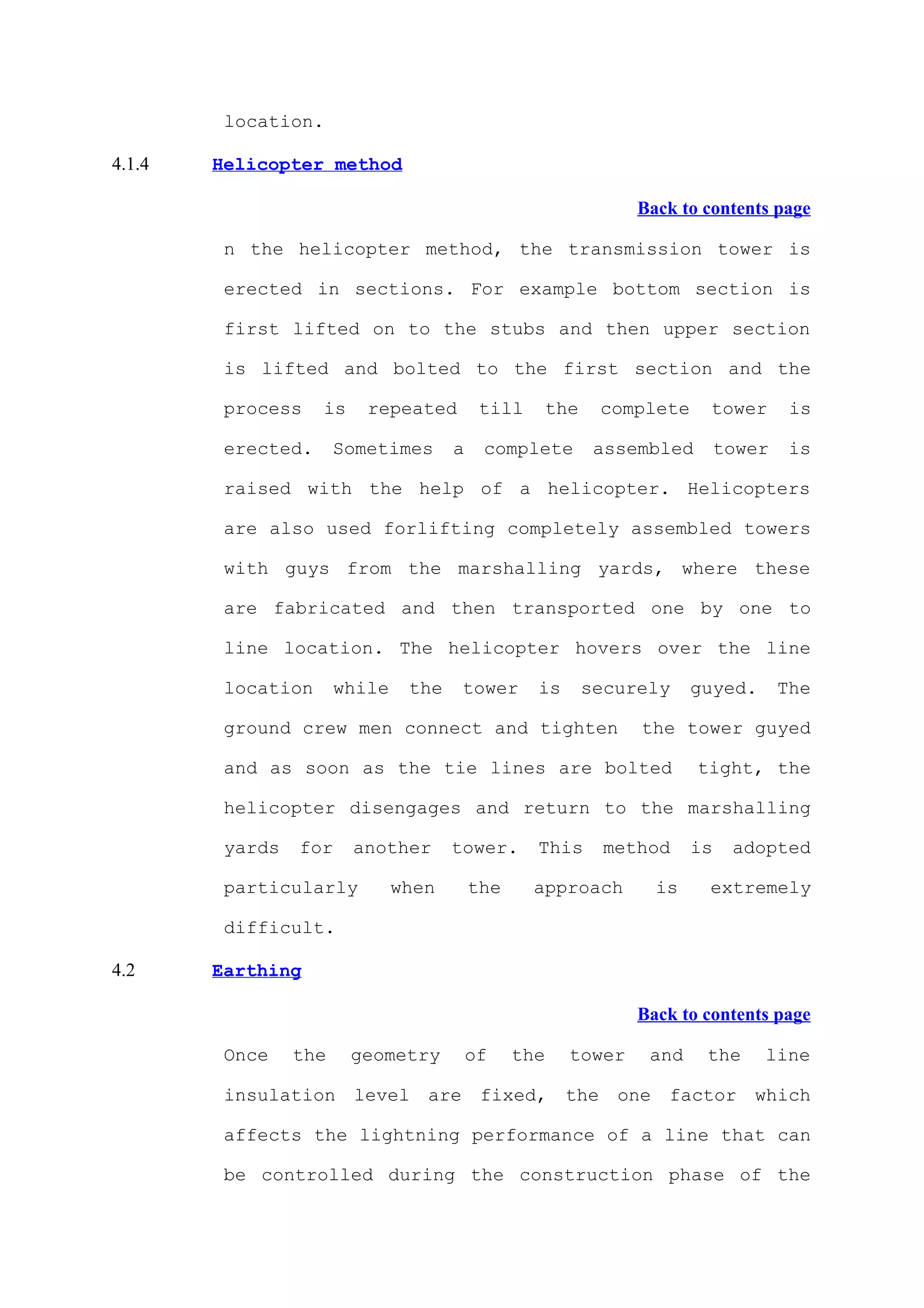 location.

4.1.4   Helicopter method

                                                                 Back to contents page

         n the helicopter method, the transmission tower is

         erected in sections. For example bottom section is

         first lifted on to the stubs and then upper section

         is lifted and bolted to the first section and the

         process    is    repeated         till       the    complete     tower       is

         erected.      Sometimes      a    complete          assembled       tower    is

         raised with the help of a helicopter. Helicopters

         are also used forlifting completely assembled towers

         with guys from the marshalling yards, where these

         are fabricated and then transported one by one to

         line location. The helicopter hovers over the line

         location      while    the    tower      is        securely    guyed.       The

         ground crew men connect and tighten                     the tower guyed

         and as soon as the tie lines are bolted                         tight, the

         helicopter disengages and return to the marshalling

         yards   for     another      tower.      This        method    is    adopted

         particularly          when       the     approach         is     extremely

         difficult.

4.2     Earthing

                                                                 Back to contents page

         Once    the     geometry         of    the     tower     and    the     line

         insulation level are fixed, the one factor which

         affects the lightning performance of a line that can

         be controlled during the construction phase of the
 