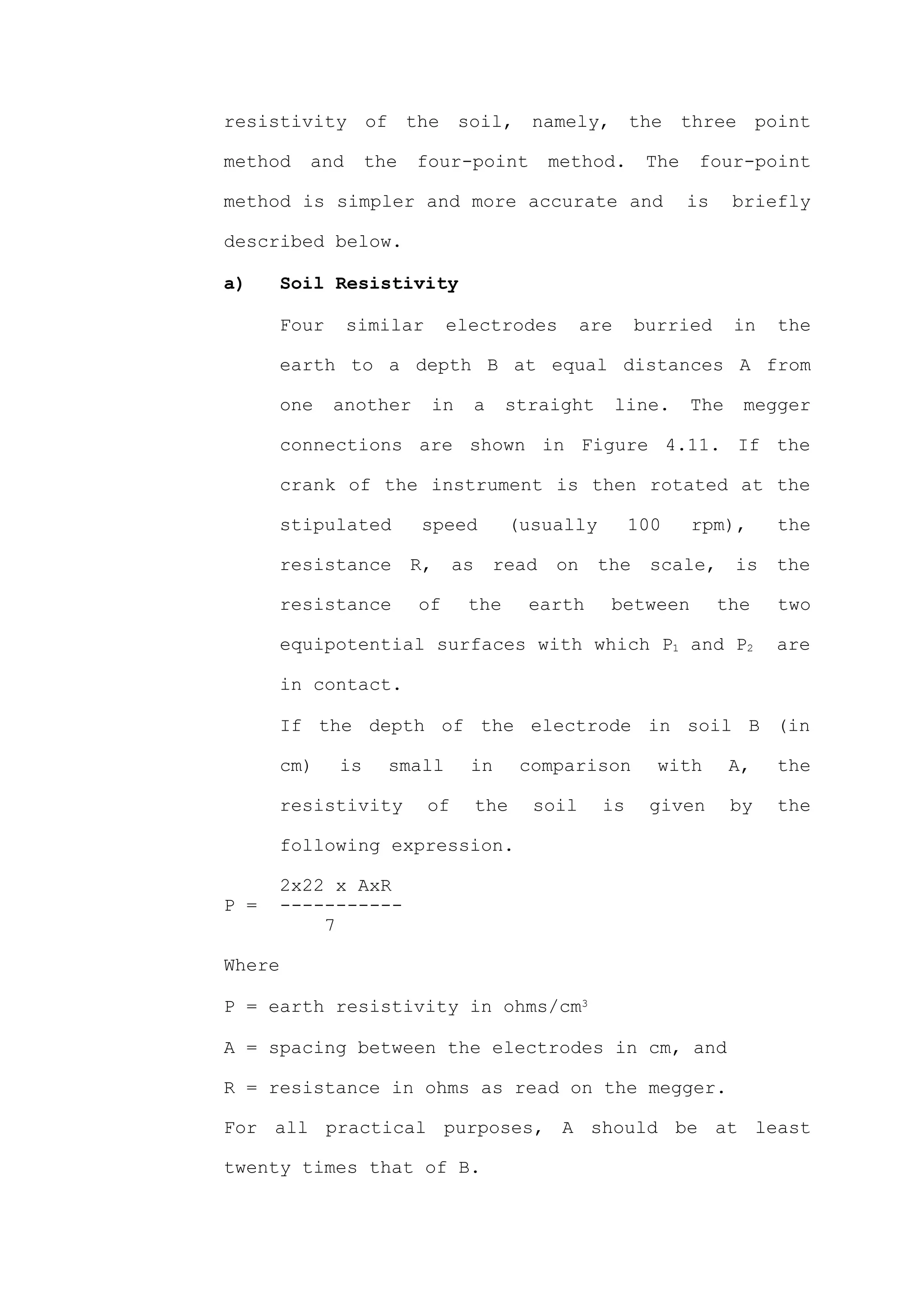 resistivity of the soil, namely, the three point

method    and       the   four-point         method.       The    four-point

method is simpler and more accurate and                          is    briefly

described below.

a)      Soil Resistivity

        Four    similar        electrodes          are    burried      in   the

        earth to a depth B at equal distances A from

        one    another     in     a    straight          line.   The    megger

        connections are shown in Figure 4.11. If the

        crank of the instrument is then rotated at the

        stipulated         speed       (usually           100    rpm),      the

        resistance        R,    as    read    on    the     scale,     is   the

        resistance        of     the       earth     between          the   two

        equipotential surfaces with which P1 and P2                         are

        in contact.

        If the depth of the electrode in soil B (in

        cm)    is     small      in        comparison       with       A,   the

        resistivity        of        the    soil     is     given      by   the

        following expression.

      2x22 x AxR
P =   -----------
          7

Where

P = earth resistivity in ohms/cm3

A = spacing between the electrodes in cm, and

R = resistance in ohms as read on the megger.

For all practical purposes, A should be at least

twenty times that of B.
 
