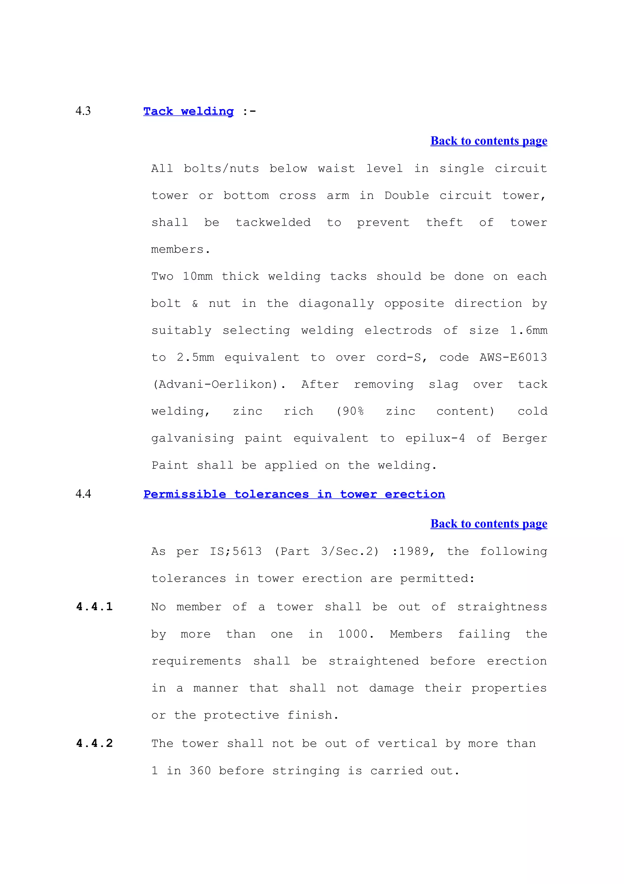 4.3     Tack welding :-

                                                        Back to contents page

         All bolts/nuts below waist level in single circuit

         tower or bottom cross arm in Double circuit tower,

         shall   be    tackwelded       to   prevent    theft   of     tower

         members.

         Two 10mm thick welding tacks should be done on each

         bolt & nut in the diagonally opposite direction by

         suitably selecting welding electrods of size 1.6mm

         to 2.5mm equivalent to over cord-S, code AWS-E6013

         (Advani-Oerlikon).        After     removing   slag    over    tack

         welding,     zinc    rich       (90%    zinc    content)       cold

         galvanising paint equivalent to epilux-4 of Berger

         Paint shall be applied on the welding.

4.4     Permissible tolerances in tower erection

                                                        Back to contents page

         As per IS;5613 (Part 3/Sec.2) :1989, the following

         tolerances in tower erection are permitted:

4.4.1    No member of a tower shall be out of straightness

         by   more    than   one   in    1000.   Members    failing      the

         requirements shall be straightened before erection

         in a manner that shall not damage their properties

         or the protective finish.

4.4.2    The tower shall not be out of vertical by more than

         1 in 360 before stringing is carried out.
 